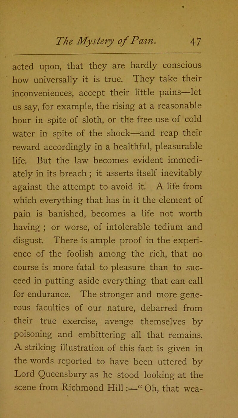 acted upon, that they are hardly conscious how universally it is true. They take their inconveniences, accept their little pains—let us say, for example, the rising at a reasonable hour in spite of sloth, or the free use of cold water in spite of the shock—and reap their reward accordingly in a healthful, pleasurable life. But the law becomes evident immedi- ately in its breach ; it asserts itself inevitably against the attempt to avoid it. A life from which everything that has in it the element of pain is banished, becomes a life not worth having ; or worse, of intolerable tedium and disgust. There is ample proof in the experi- ence of the foolish among the rich, that no course is more fatal to pleasure than to suc- ceed in putting aside everything that can call for endurance. The stronger and more gene- rous faculties of our nature, debarred from their true exercise, avenge themselves by poisoning and embittering all that remains. A striking illustration of this fact is given in the words reported to have been uttered by Lord Queensbury as he stood looking at the scene from Richmond Hill:—'“ Oh, that wea-