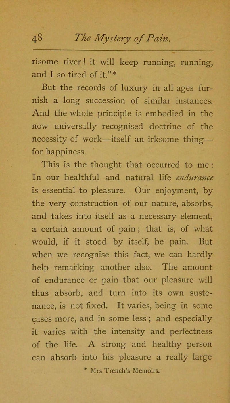 risome river! it will keep running, running, and I so tired of it.”* But the records of luxury in all ages fur- nish a long succession of similar instances. And the whole principle is embodied in the now universally recognised doctrine of the necessity of work—itself an irksome thing— for happiness. This is the thought that occurred to me: In our healthful and natural life endurance is essential to pleasure. Our enjoyment, by the very construction of our nature, absorbs, and takes into itself as a necessary element, a certain amount of pain; that is, of what would, if it stood by itself, be pain. But when we recognise this fact, we can hardly help remarking another also. The amount of endurance or pain that our pleasure will thus absorb, and turn into its own suste- nance, is not fixed. It varies, being in some cases more, and in some less; and especially it varies with the intensity and perfectness of the life. A strong and healthy person can absorb into his pleasure a really large * Mrs Trench’s Memoirs.