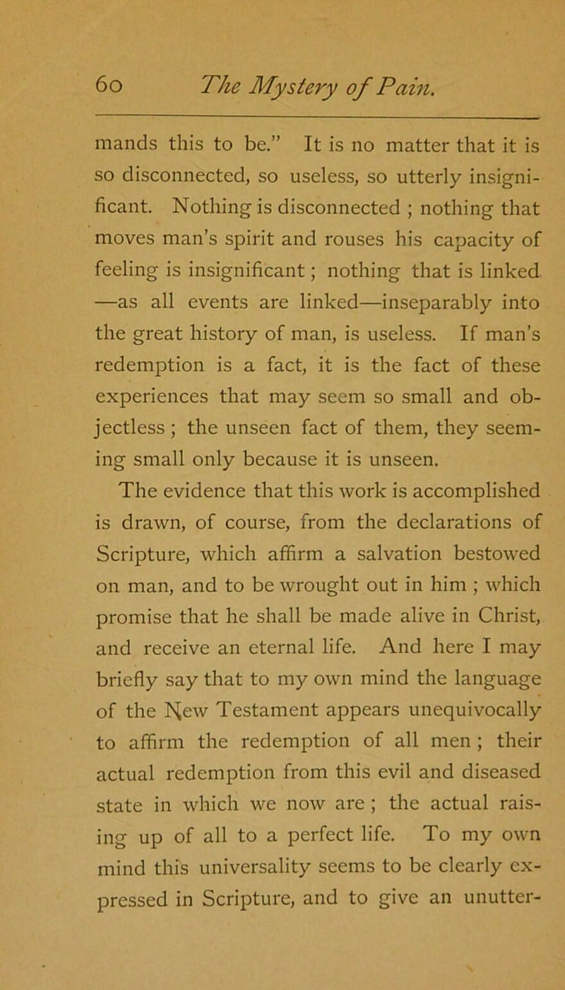 mands this to be.” It is no matter that it is so disconnected, so useless, so utterly insigni- ficant. Nothing is disconnected ; nothing that moves man’s spirit and rouses his capacity of feeling is insignificant; nothing that is linked —as all events are linked—inseparably into the great history of man, is useless. If man’s redemption is a fact, it is the fact of these experiences that may seem so small and ob- jectless ; the unseen fact of them, they seem- ing small only because it is unseen. The evidence that this work is accomplished is drawn, of course, from the declarations of Scripture, which affirm a salvation bestowed on man, and to be wrought out in him ; which promise that he shall be made alive in Christ, and receive an eternal life. And here I may briefly say that to my own mind the language of the IS^ew Testament appears unequivocally to affirm the redemption of all men ; their actual redemption from this evil and diseased state in which we now are ; the actual rais- ing up of all to a perfect life. To my own mind this universality seems to be clearly ex- pressed in Scripture, and to give an unutter-