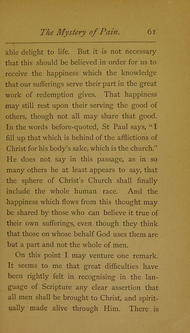 able delight to life. But it is not necessary that this should be believed in order for us to receive the happiness which the knowledge that our sufferings serve their part in the great work of redemption gives. That happiness may still rest upon their serving the good of others, though not all may share that good. In the words before-quoted, St Paul says, “ I fill up that which is behind of the afflictions of Christ for his body’s sake, which is the church.” He does not say in this passage, as in so many others he at least appears to say, that the sphere of Christ’s Church shall finally include the whole human race. And the happiness which flows from this thought may be shared by those who can believe it true of their own sufferings, even though they think that those on whose behalf God uses them are but a part and not the whole of men. On this point I may venture one remark. It seems to me that great difficulties have been rightly felt in recognising in the lan- guage of Scripture any clear assertion that all men shall be brought to Christ, and spirit- ually made alive through Him. There is