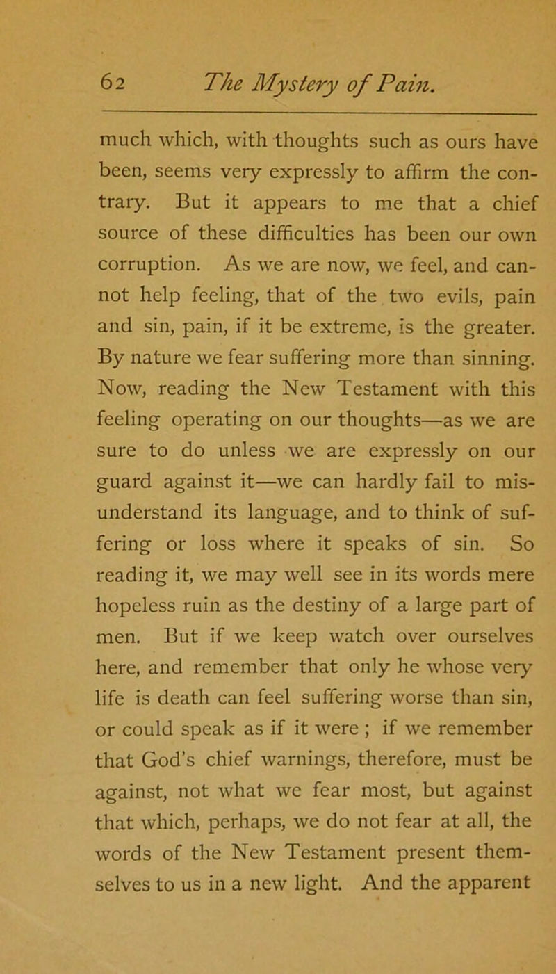 much which, with thoughts such as ours have been, seems very expressly to affirm the con- trary. But it appears to me that a chief source of these difficulties has been our own corruption. As we are now, we feel, and can- not help feeling, that of the two evils, pain and sin, pain, if it be extreme, is the greater. By nature we fear suffering more than sinning. Now, reading the New Testament with this feeling operating on our thoughts—as we are sure to do unless we are expressly on our guard against it—we can hardly fail to mis- understand its language, and to think of suf- fering or loss where it speaks of sin. So reading it, we may well see in its words mere hopeless ruin as the destiny of a large part of men. But if we keep watch over ourselves here, and remember that only he whose very life is death can feel suffering worse than sin, or could speak as if it were ; if we remember that God’s chief warnings, therefore, must be against, not what we fear most, but against that which, perhaps, we do not fear at all, the words of the New Testament present them- selves to us in a new light. And the apparent