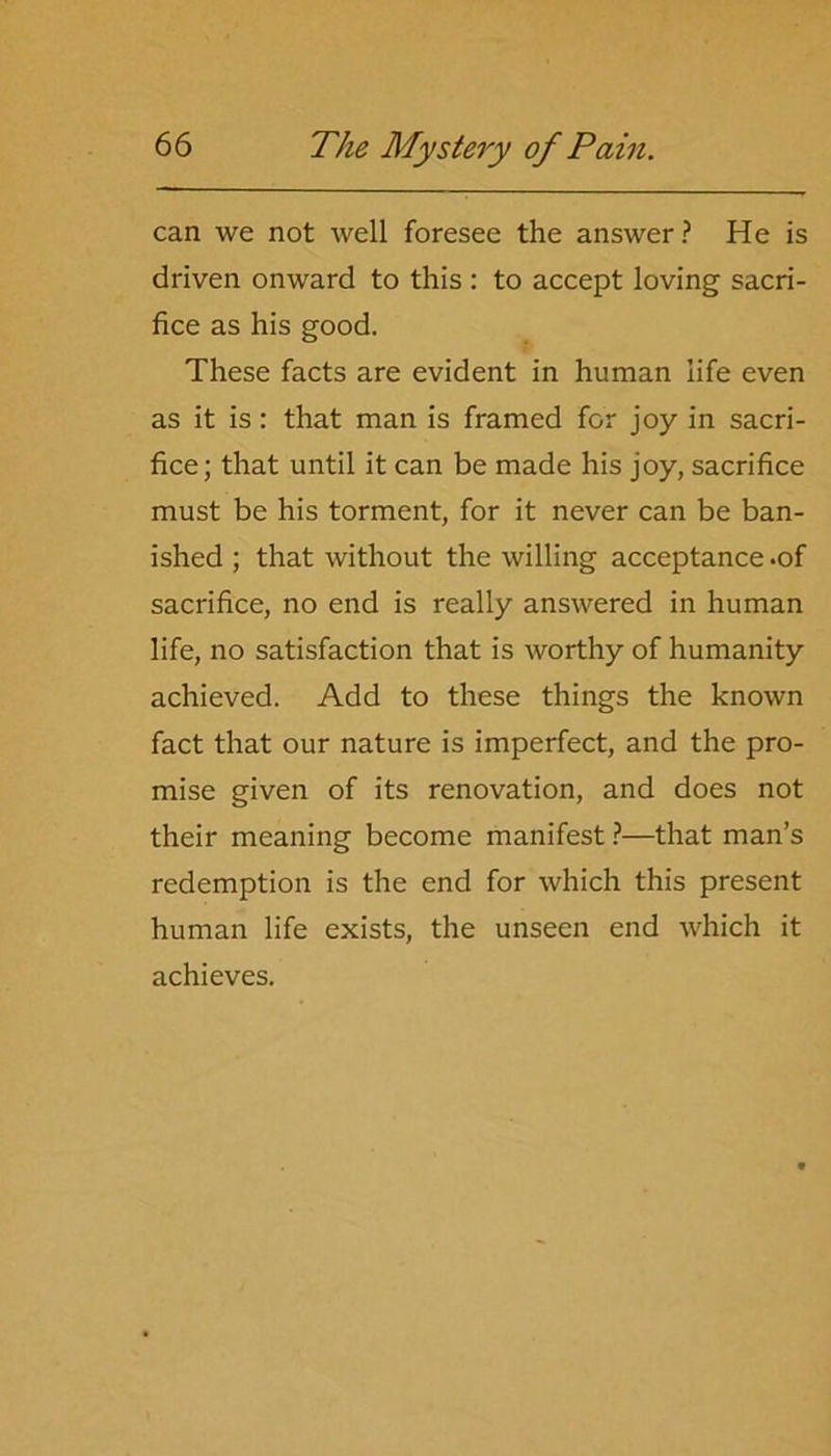 can we not well foresee the answer ? He is driven onward to this : to accept loving sacri- fice as his good. These facts are evident in human life even as it is: that man is framed for joy in sacri- fice; that until it can be made his joy, sacrifice must be his torment, for it never can be ban- ished ; that without the willing acceptance .of sacrifice, no end is really answered in human life, no satisfaction that is worthy of humanity achieved. Add to these things the known fact that our nature is imperfect, and the pro- mise given of its renovation, and does not their meaning become manifest ?—that man’s redemption is the end for which this present human life exists, the unseen end which it achieves.