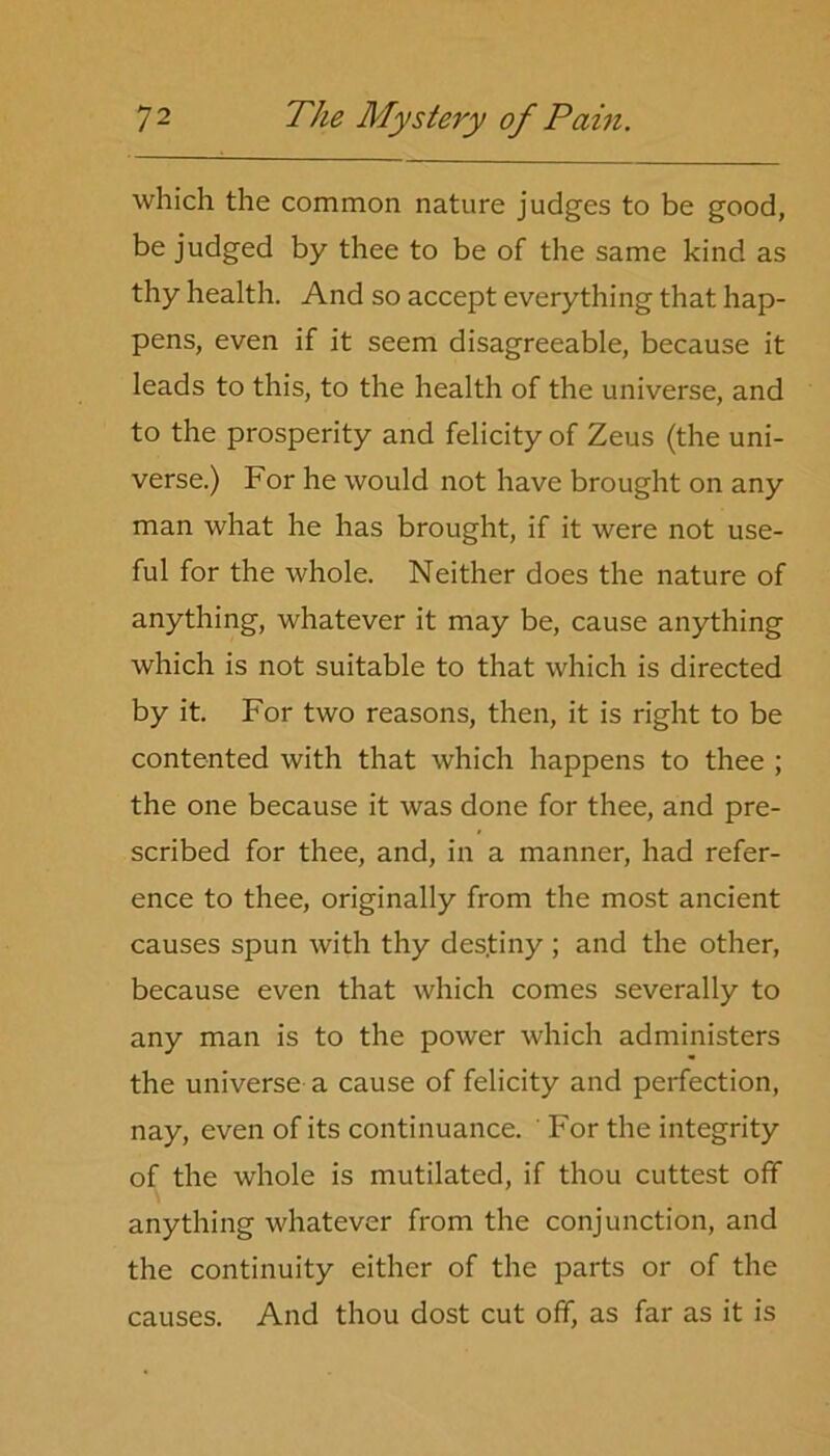 which the common nature judges to be good, be judged by thee to be of the same kind as thy health. And so accept everything that hap- pens, even if it seem disagreeable, because it leads to this, to the health of the universe, and to the prosperity and felicity of Zeus (the uni- verse.) For he would not have brought on any man what he has brought, if it were not use- ful for the whole. Neither does the nature of anything, whatever it may be, cause anything which is not suitable to that which is directed by it. For two reasons, then, it is right to be contented with that which happens to thee ; the one because it was done for thee, and pre- scribed for thee, and, in a manner, had refer- ence to thee, originally from the most ancient causes spun with thy des.tiny ; and the other, because even that which comes severally to any man is to the power which administers the universe a cause of felicity and perfection, nay, even of its continuance. For the integrity of the whole is mutilated, if thou cuttest off anything whatever from the conjunction, and the continuity either of the parts or of the causes. And thou dost cut off, as far as it is