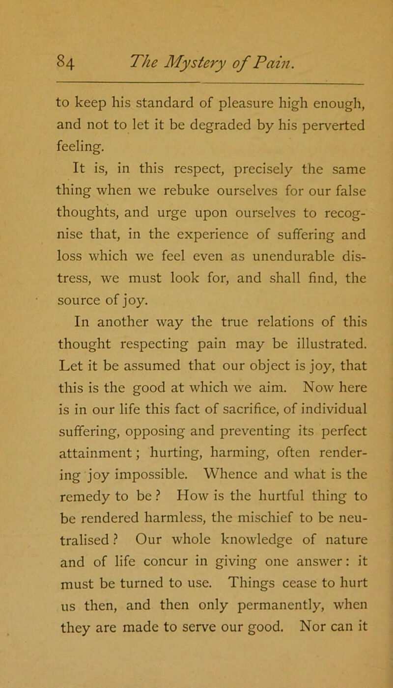 to keep his standard of pleasure high enough, and not to let it be degraded by his perverted feeling. It is, in this respect, precisely the same thing when we rebuke ourselves for our false thoughts, and urge upon ourselves to recog- nise that, in the experience of suffering and loss which we feel even as unendurable dis- tress, we must look for, and shall find, the source of joy. In another way the true relations of this thought respecting pain may be illustrated. Let it be assumed that our object is joy, that this is the good at which we aim. Now here is in our life this fact of sacrifice, of individual suffering, opposing and preventing its perfect attainment; hurting, harming, often render- ing joy impossible. Whence and what is the remedy to be ? How is the hurtful thing to be rendered harmless, the mischief to be neu- tralised ? Our whole knowledge of nature and of life concur in giving one answer: it must be turned to use. Things cease to hurt us then, and then only permanently, when they are made to serve our good. Nor can it