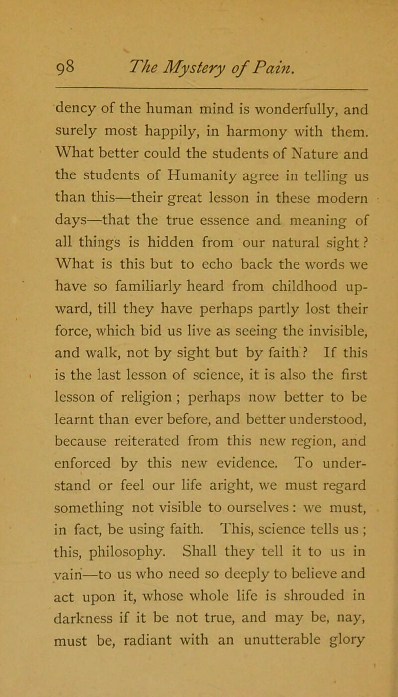 dency of the human mind is wonderfully, and surely most happily, in harmony with them. What better could the students of Nature and the students of Humanity agree in telling us than this—their great lesson in these modern days—that the true essence and meaning of all things is hidden from our natural sight ? What is this but to echo back the words we have so familiarly heard from childhood up- ward, till they have perhaps partly lost their force, which bid us live as seeing the invisible, and walk, not by sight but by faith ? If this is the last lesson of science, it is also the first lesson of religion ; perhaps now better to be learnt than ever before, and better understood, because reiterated from this new region, and enforced by this new evidence. To under- stand or feel our life aright, we must regard something not visible to ourselves: we must, in fact, be using faith. This, science tells us ; this, philosophy. Shall they tell it to us in vairi—to us who need so deeply to believe and act upon it, whose whole life is shrouded in darkness if it be not true, and may be, nay, must be, radiant with an unutterable glory