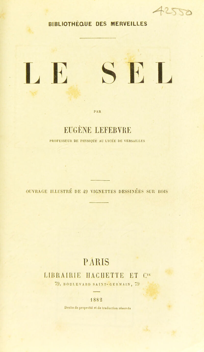 BIBLIOTHÈQUE DES MERVEILLES T, E S E T EUGÈNE LEFEBVRE PROFESSEUR DE PHYSIQUE AU LYCÉE DE VERSAILLES OUVRAGE ILLUSTRÉ DE 49 VIGNETTES DESSINÉES SUR ROIS PARIS LIBRAIRIE HACHETTE ET C'“ 9, BODl. EVARD S AIX T- 0 E RM AIN, 79 1882 Droits do propriété et do traduction résonéi