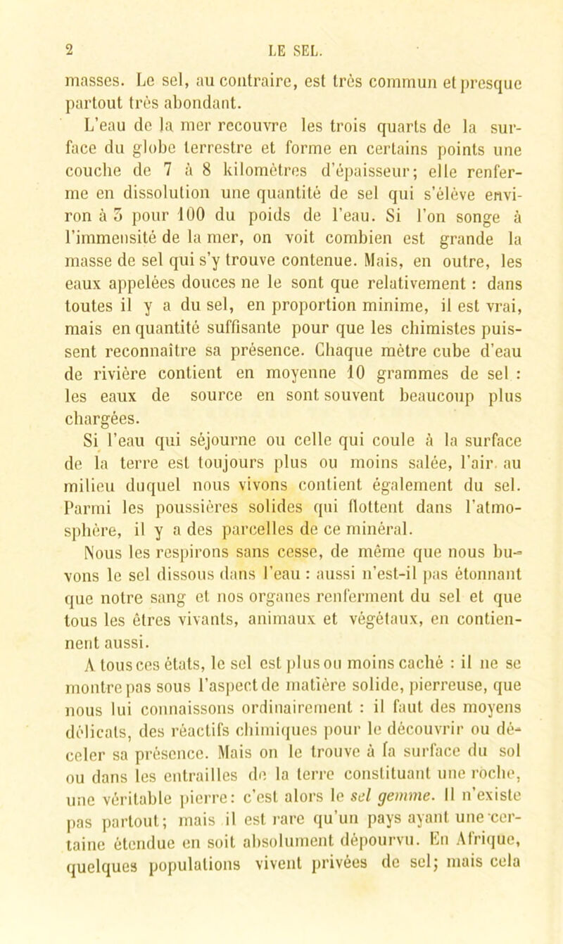 masses. Le sel, au contraire, est très commun et presque partout très abondant. L’eau de la mer recouvre les trois quarts de la sur- face du globe terrestre et forme en certains points une coucbe de 7 à 8 kilomètres d’épaisseur; elle renfer- me en dissolution une quantité de sel qui s’élève envi- ron à 5 pour 100 du poids de l’eau. Si l’on songe à l’immensité de la mer, on voit combien est grande la masse de sel qui s’y trouve contenue. Mais, en outre, les eaux appelées douces ne le sont que relativement : dans toutes il y a du sel, en proportion minime, il est vrai, mais en quantité suffisante pour que les chimistes puis- sent reconnaître sa présence. Chaque mètre cube d’eau de rivière contient en moyenne 10 grammes de sel : les eaux de source en sont souvent beaucoup plus chargées. Si l’eau qui séjourne ou celle qui coule à la surface de la terre est toujours plus ou moins salée, l’air, au milieu duquel nous vivons contient également du sel. Parmi les poussières solides qui flottent dans l'atmo- sphère, il y a des parcelles de ce minéral. Nous les respirons sans cesse, de même que nous bu- vons le sel dissous dans l’eau : aussi n’est-il pas étonnant que notre sang et nos organes renferment du sel et que tous les êtres vivants, animaux et végétaux, en contien- nent aussi. A tous ces états, le sel est plus ou moins caché : il ne se montre pas sous l’aspect de matière solide, pierreuse, que nous lui connaissons ordinairement : il faut des moyens délicats, des réactifs chimiques pour le découvrir ou dé- celer sa présence. Mais on le trouve à fa surface du sol ou dans les entrailles de la terre constituant une roche, une véritable pierre: c’est alors le sel gemme. Il n’existe pas partout; mais il est rare qu’un pays ayant une cer- taine étendue en soit absolument dépourvu. En Afrique, quelques populations vivent privées de sel; mais cela