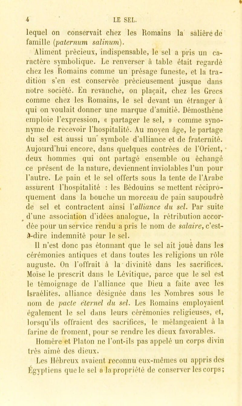 lequel on conservait chez les Romains la salière de famille (paternum salinum). Aliment précieux, indispensable, le sel a pris un ca- ractère symbolique. Le renverser à table était regardé chez les Romains comme un présage funeste, et la tra- dition s’en est conservée précieusement jusque dans notre société. En revanche, on plaçait, chez les Grecs comme chez les Romains, le sel devant un étranger à qui on voulait donner une marque d’amitié. Démosthène emploie l’expression, « partager le sel, » comme syno- nyme de recevoir l’hospitalité. Au moyen âge, le partage du sel est aussi un' symbole d’alliance et de fraternité. Aujourd’hui encore, dans quelques contrées de l’Orient, deux hommes qui ont partagé ensemble ou échangé ce présent de la nature, deviennent inviolables l’un pour l’autre. Le pain et le sel offerts sous la tente de l’Arabe assurent l’hospitalité : les Bédouins se mettent récipro- quement dans la bouche un morceau de pain saupoudré de sel et contractent ainsi l'alliance du sel. Par suite r d’une association d’idées analogue, la rétribution accor- dée pour un service rendu a pris le nom de salaire, c’est- à-dire indemnité pour le sel. Il n’est donc pas étonnant que le sel ait joué dans les cérémonies antiques et dans toutes les religions un rôle auguste. On l’offrait à la divinité dans les sacrifices. Moïse le prescrit dans le Lévitique, parce que le sel est le témoignage de l’alliance que Dieu a faite avec les Israélites, alliance désignée dans les Nombres sous le nom de pacte éternel du sel. Les Romains employaient également le sel dans leurs cérémonies religieuses, et, lorsqu’ils offraient des sacrifices, le mélangeaient à la farine de froment, pour se rendre les dieux favorables. Homère et Platon ne l’ont-ils pas appelé un corps divin très aimé des dieux. Les Hébreux avaient reconnu eux-mêmes ou appris des Égyptiens que le sel a la propriété de conserver les corps;