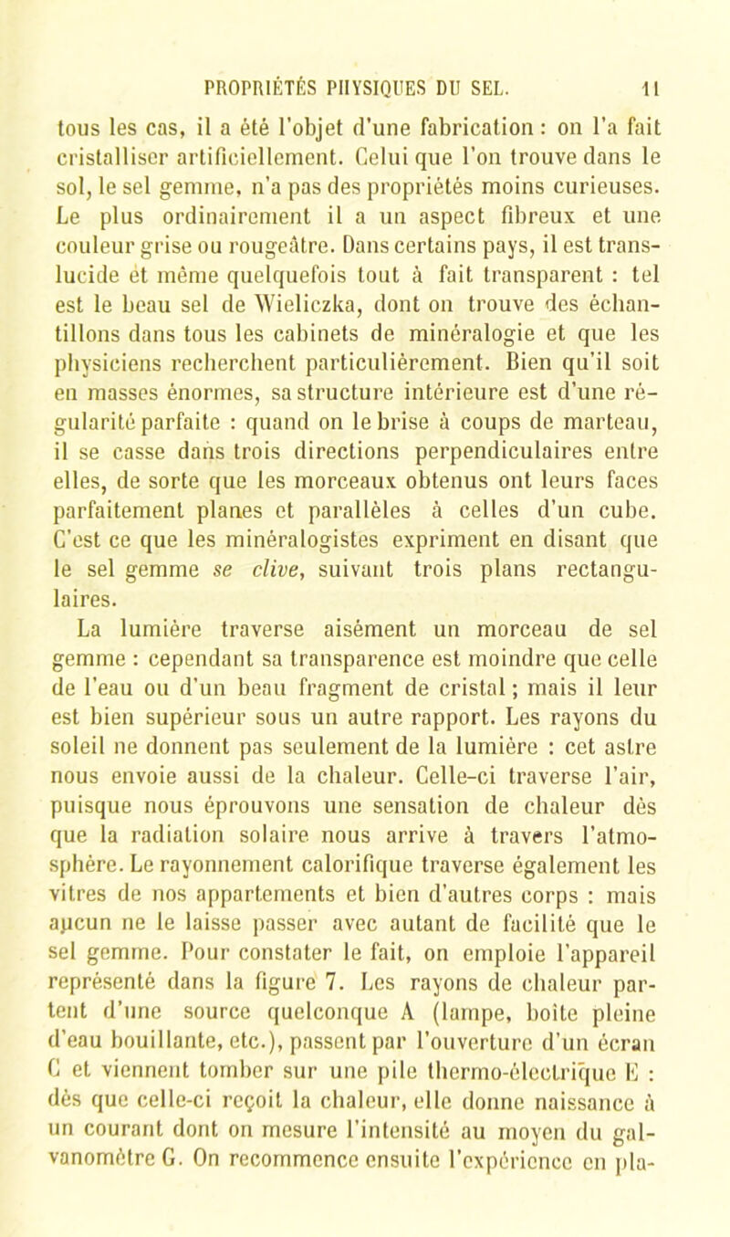 tous les cas, il a été l’objet d’une fabrication : on l’a fait cristalliser artificiellement. Celui que l’on trouve dans le sol, le sel gemme, n’a pas des propriétés moins curieuses. Le plus ordinairement il a un aspect fibreux et une couleur grise ou rougeâtre. Dans certains pays, il est trans- lucide ét même quelquefois tout à fait transparent : tel est le beau sel de Wielic.zka, dont on trouve des échan- tillons dans tous les cabinets de minéralogie et que les physiciens recherchent particulièrement. Bien qu’il soit en masses énormes, sa structure intérieure est d’une ré- gularité parfaite : quand on le brise à coups de marteau, il se casse dans trois directions perpendiculaires entre elles, de sorte que les morceaux obtenus ont leurs faces parfaitement planes et parallèles à celles d’un cube. C'est ce que les minéralogistes expriment en disant que le sel gemme se clive, suivant trois plans rectangu- laires. La lumière traverse aisément un morceau de sel gemme : cependant sa transparence est moindre que celle de l’eau ou d’un beau fragment de cristal ; mais il leur est bien supérieur sous un autre rapport. Les rayons du soleil ne donnent pas seulement de la lumière : cet astre nous envoie aussi de la chaleur. Celle-ci traverse l’air, puisque nous éprouvons une sensation de chaleur dès que la radiation solaire, nous arrive à travers l’atmo- sphère. Le rayonnement calorifique traverse également les vitres de nos appartements et bien d’autres corps : mais apcun ne le laisse passer avec autant de facilité que le sel gemme. Pour constater le fait, on emploie l’appareil représenté dans la figure 7. Les rayons de chaleur par- tent d’une source quelconque A (lampe, boite pleine d’eau bouillante, etc.), passent par l’ouverture d’un écran C et viennent tomber sur une pile thermo-électrique E : dès que celle-ci reçoit la chaleur, elle donne naissance à un courant dont on mesure l’intensité au moyen du gal- vanomètre G. On recommence ensuite l’cxpéricncc en pla-