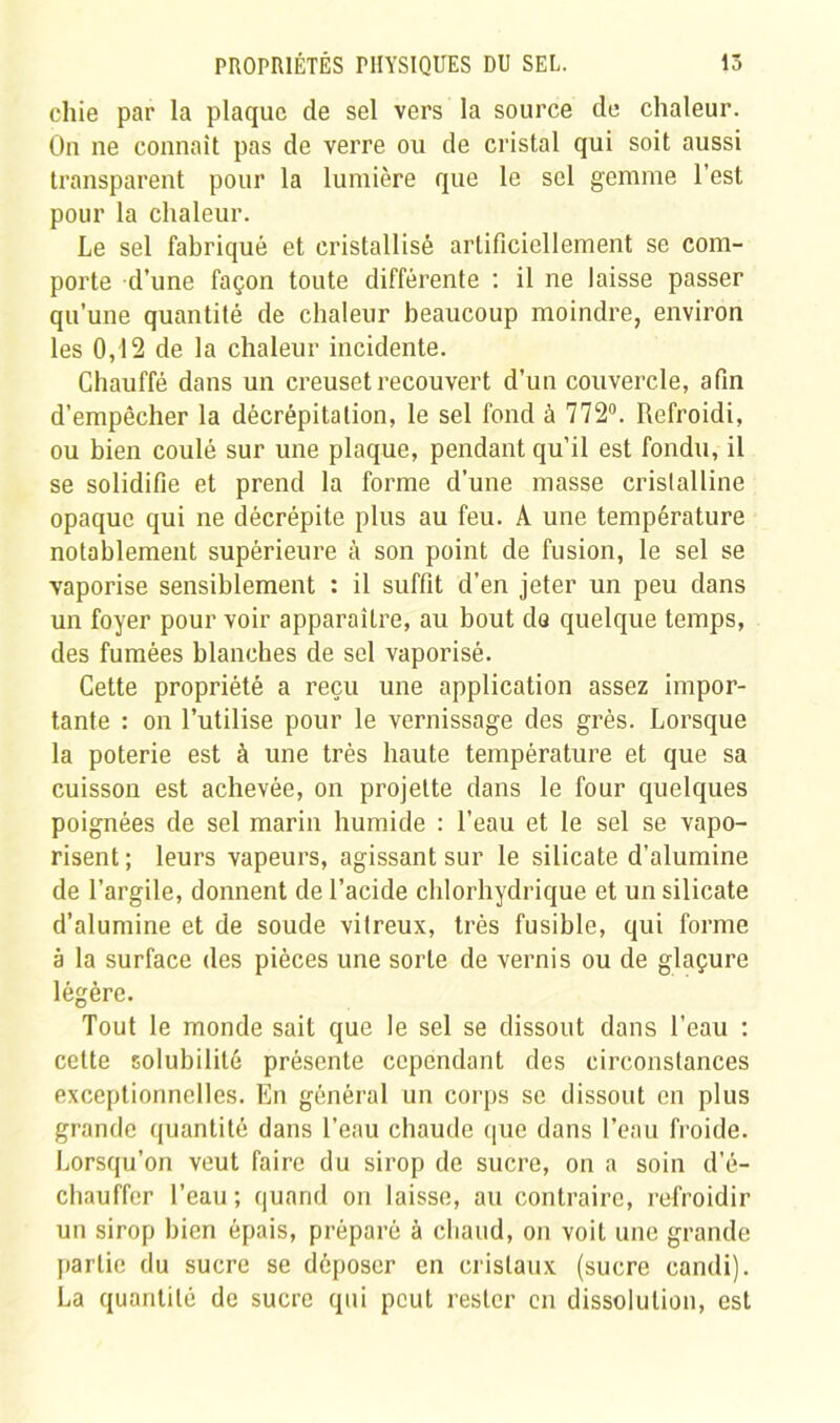 chie par la plaque de sel vers la source de chaleur. On ne connaît pas de verre ou de cristal qui soit aussi transparent pour la lumière que le sel gemme l'est pour la chaleur. Le sel fabriqué et cristallisé artificiellement se com- porte d’une façon toute différente : il ne laisse passer qu’une quantité de chaleur beaucoup moindre, environ les 0,12 de la chaleur incidente. Chauffé dans un creuset recouvert d’un couvercle, afin d’empêcher la décrépitation, le sel fond à 772°. Refroidi, ou bien coulé sur une plaque, pendant qu’il est fondu, il se solidifie et prend la forme d’une masse cristalline opaque qui ne décrépite plus au feu. A une température notablement supérieure à son point de fusion, le sel se vaporise sensiblement : il suffit d’en jeter un peu dans un foyer pour voir apparaître, au bout de quelque temps, des fumées blanches de sel vaporisé. Cette propriété a reçu une application assez impor- tante : on l’utilise pour le vernissage des grès. Lorsque la poterie est à une très haute température et que sa cuisson est achevée, on projette dans le four quelques poignées de sel marin humide : l’eau et le sel se vapo- risent; leurs vapeurs, agissant sur le silicate d’alumine de l’argile, donnent de l’acide chlorhydrique et un silicate d’alumine et de soude vitreux, très fusible, qui forme à la surface des pièces une sorte de vernis ou de glaçure légère. Tout le monde sait que le sel se dissout dans l’eau : cette solubilité présente cependant des circonstances exceptionnelles. En général un corps se dissout en plus grande quantité dans l’eau chaude que dans l’eau froide. Lorsqu’on veut faire du sirop de sucre, on a soin d’é- chauffer l’eau; quand on laisse, au contraire, refroidir un sirop bien épais, préparé à chaud, on voit une grande partie du sucre se déposer en cristaux (sucre candi). La quantité de sucre qui peut rester en dissolution, est