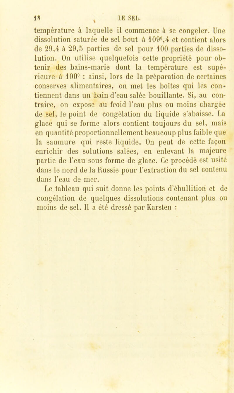 température à laquelle il commence à se congeler. Une dissolution saturée de sel bout à 109°,4 et contient alors de 29,4 à 29,5 parties de sel pour 100 parties de disso- lution. On utilise quelquefois cette propriété pour ob- tenir des bains-marie dont la température est supé- rieure à 100° : ainsi, lors de la préparation de certaines conserves alimentaires, on met les boîtes qui les con- tiennent dans un bain d’eau salée bouillante. Si, au con- traire, on expose au froid l’eau plus ou moins chargée de sel, le point de congélation du liquide s’abaisse. La glace qui se forme alors contient toujours du sel, mais en quantité proportionnellement beaucoup plus faible que la saumure qui reste liquide. On peut de cette façon enrichir des solutions salées, en enlevant la majeure partie de l’eau sous forme de glace. Ce procédé est usité dans le nord de la Russie pour l’extraction du sel contenu dans l’eau de mer. Le tableau qui suit donne les points d’ébullition et de congélation de quelques dissolutions contenant plus ou moins de sel. Il a été dressé par Karsten :