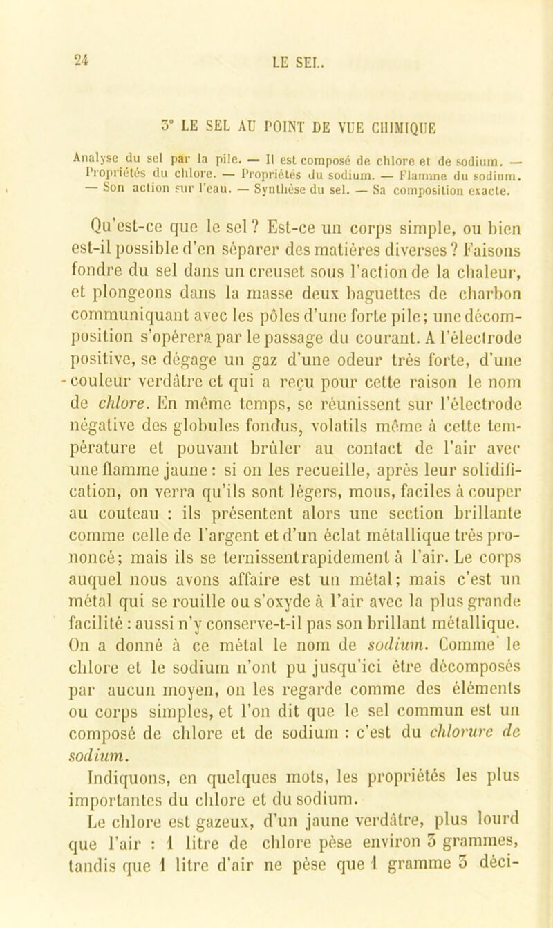 5° LE SEL AU POINT DE VUE CHIMIQUE Analyse du sel par la pile. — 11 est composé de chlore et de sodium. — Propriétés du chlore. — Propriétés du sodium. — Flamme du sodium. Son action sur l'eau. — Synthèse du sel. — Sa composition exacte. Qu’cst-ce que le sel ? Est-ce un corps simple, ou bien est-il possible d’en séparer des matières diverses ? Faisons fondre du sel dans un creuset sous l’action de la chaleur, et plongeons dans la masse deux baguettes de charbon communiquant avec les pôles d’une forte pile; une décom- position s’opérera par le passage du courant. A l’électrode positive, se dégage un gaz d’une odeur très forte, d’une couleur verdâtre et qui a reçu pour cette raison le nom de chlore. En même temps, se réunissent sur l’électrode négative des globules fondus, volatils même à cette tem- pérature et pouvant brûler au contact de l’air avec une flamme jaune : si on les recueille, après leur solidifi- cation, on verra qu’ils sont légers, mous, faciles à couper au couteau : ils présentent alors une section brillante comme celle de l’argent et d’un éclat métallique très pro- noncé; mais ils se ternissent rapidement à l’air. Le corps auquel nous avons affaire est un métal; mais c’est un métal qui se rouille ou s’oxyde à l’air avec la plus grande facilité : aussi n’y conserve-t-il pas son brillant métallique. On a donné à ce métal le nom de sodium. Comme le chlore et le sodium n’ont pu jusqu’ici être décomposés par aucun moyen, on les regarde comme des éléments ou corps simples, et l’on dit que le sel commun est un composé de chlore et de sodium : c’est du chlorure de sodium. Indiquons, en quelques mots, les propriétés les plus importantes du chlore et du sodium. Le chlore est gazeux, d’un jaune verdâtre, plus lourd que l’air : I litre de chlore pèse environ 5 grammes, tandis que 1 litre d’air ne pèse que l gramme 5 dèci-