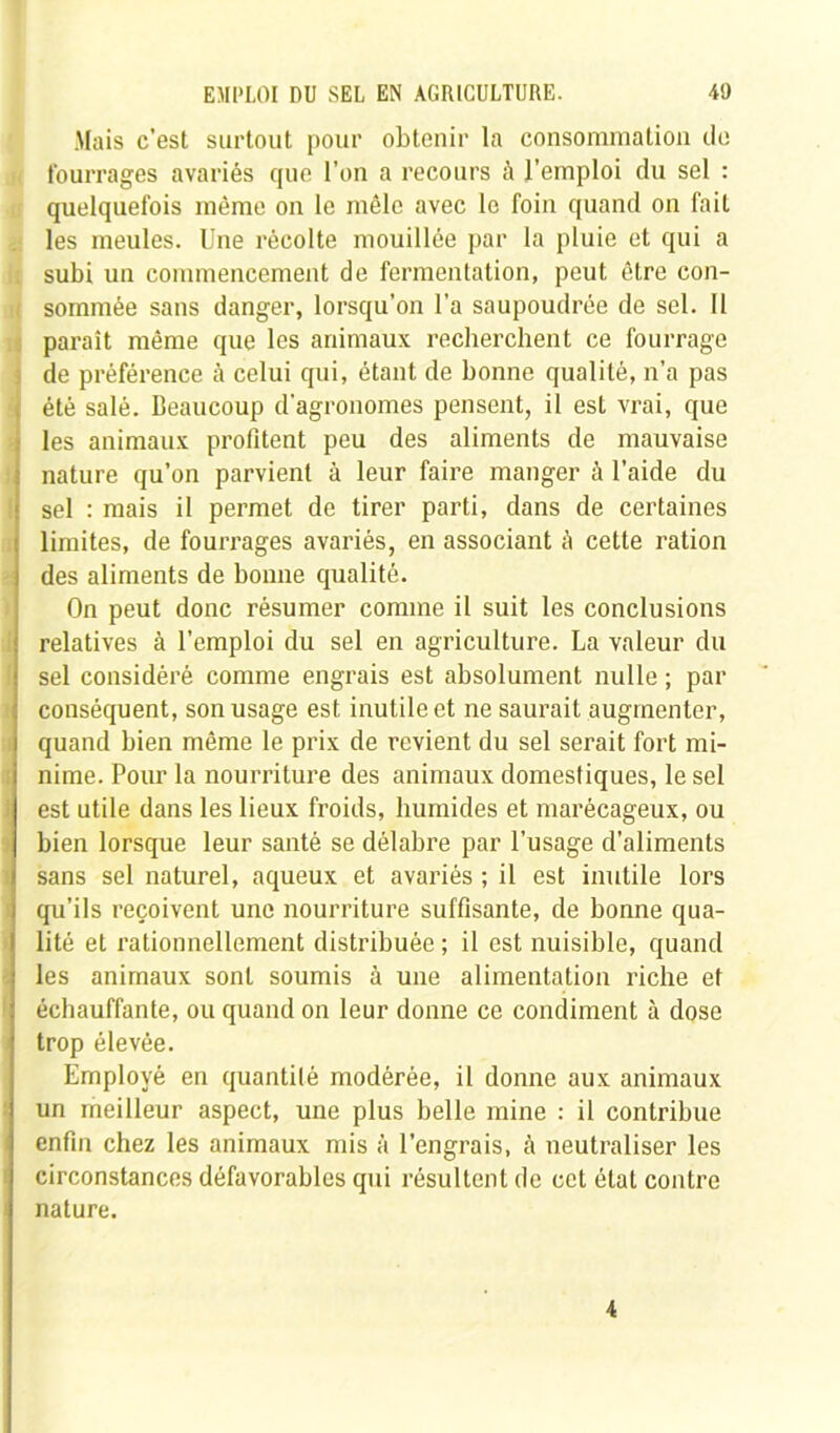 Mais c’est surtout pour obtenir la consommation do fourrages avariés que l’on a recours à l’emploi du sel : quelquefois même on le mêle avec le foin quand on fait les meules. Une récolte mouillée par la pluie et qui a . subi un commencement de fermentation, peut être con- i sommée sans danger, lorsqu’on l’a saupoudrée de sel. Il paraît même que les animaux recherchent ce fourrage ! de préférence à celui qui, étant de bonne qualité, n’a pas été salé. Beaucoup d'agronomes pensent, il est vrai, que les animaux profitent peu des aliments de mauvaise nature qu’on parvient à leur faire manger à l’aide du sel : mais il permet de tirer parti, dans de certaines limites, de fourrages avariés, en associant à cette ration des aliments de bonne qualité. On peut donc résumer comme il suit les conclusions relatives à l’emploi du sel en agriculture. La valeur du sel considéré comme engrais est absolument nulle ; par conséquent, son usage est inutile et ne saurait augmenter, quand bien même le prix de revient du sel serait fort mi- nime. Pour la nourriture des animaux domestiques, le sel est utile dans les lieux froids, humides et marécageux, ou bien lorsque leur santé se délabre par l’usage d’aliments sans sel naturel, aqueux et avariés ; il est inutile lors qu’ils reçoivent une nourriture suffisante, de bonne qua- lité et rationnellement distribuée ; il est nuisible, quand les animaux sont soumis à une alimentation riche et échauffante, ou quand on leur donne ce condiment à dose trop élevée. Employé en quantité modérée, il donne aux animaux un meilleur aspect, une plus belle mine : il contribue enfin chez les animaux mis à l’engrais, à neutraliser les circonstances défavorables qui résultent de cet étal contre i nature. 4