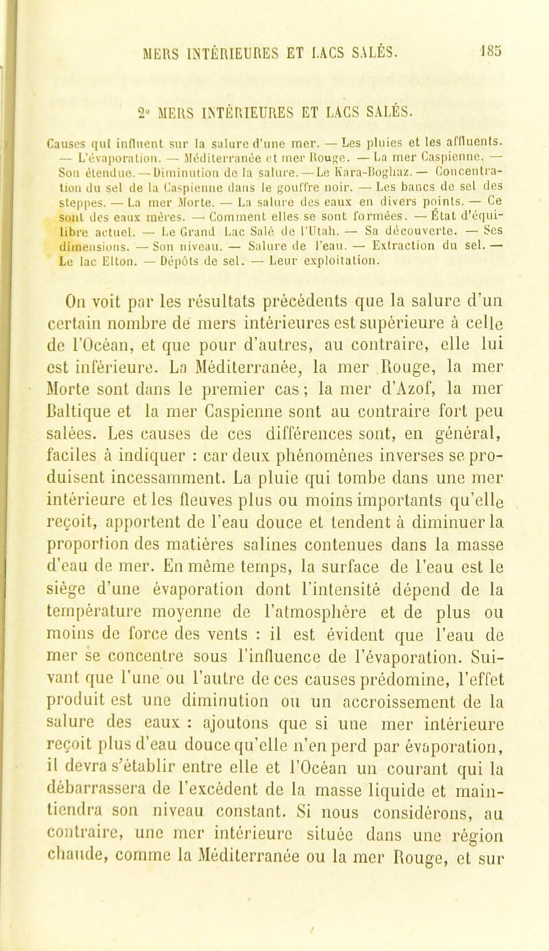 2° MERS INTÉRIEURES ET LACS SALÉS. Causes qui influent sur la salure d’une mer. — Les pluies et les affluents. — L’évaporation. — Méditerranée et mer Rouge. — La mer Caspienne. — Son étendue. — Diminution de la salure. — Le Knra-Boghaz. — Concentra- tion du sel de la Caspienne dans le gouffre noir. — Les bancs de sel des steppes. — La mer Morte. — La salure des eaux en divers points. — Ce sont des eaux inéres. — Comment elles se sont formées. — État d’équi- libre actuel. — Le Grand Lac Salé de l'Utah. — Sa découverte. — Scs dimensions. — Son niveau. — Salure de l’eau. — Extraction du sel. — Le lac Elton. — Dépôts de sel. — Leur exploitation. On voit par les résultats précédents que la salure d’un certain nombre dé mers intérieures est supérieure à celle de l’Océan, et que pour d’autres, au contraire, elle lui est inférieure. La Méditerranée, la mer Rouge, la mer Morte sont dans le premier cas ; la mer d’Azof, la mer Baltique et la mer Caspienne sont au contraire fort peu salées. Les causes de ces différences sont, en général, faciles à indiquer : car deux phénomènes inverses se pro- duisent incessamment. La pluie qui tombe dans une mer intérieure et les fleuves plus ou moins importants qu’elle reçoit, apportent de l’eau douce et tendent à diminuer la proportion des matières salines contenues dans la masse d’eau de mer. En même temps, la surface de l’eau est le siège d’une évaporation dont l’intensité dépend de la température moyenne de l’atmosphère et de plus ou moins de force des vents : il est évident que l’eau de mer se concentre sous l’influence de l’évaporation. Sui- vant que l’une ou l’autre de ces causes prédomine, l’effet produit est une diminution on un accroissement de la salure des eaux : ajoutons que si une mer intérieure reçoit plus d’eau douce qu’elle n’en perd par évaporation, il devra s’établir entre elle et l’Océan un courant qui la débarrassera de l’excédent de la masse liquide et main- tiendra son niveau constant. Si nous considérons, au contraire, une mer intérieure située dans une région chaude, comme la Méditerranée ou la mer Rouge, et sur