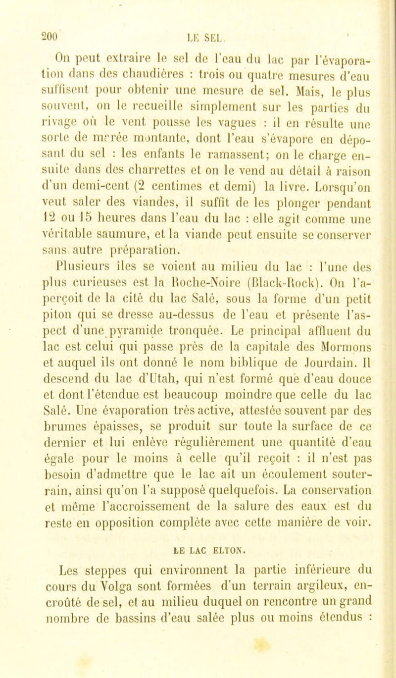 On peut extraire le sel de l’eau du lac par l’évapora- tion dans des chaudières : trois ou quatre mesures d’eau suffisent pour obtenir une mesure de sel. Mais, le plus souvent, on le recueille simplement sur les parties du rivage où le vent pousse les vagues : il en résulte une sorte de mrrée montante, dont l’eau s’évapore en dépo- sant du sel : les enfants le ramassent; on le charge en- suite dans des charrettes et on le vend au détail à raison d’un demi-cent (2 centimes et demi) la livre. Lorsqu’on veut saler des viandes, il suffit de les plonger pendant 12 ou 15 heures dans l’eau du lac : elle agit comme une véritable saumure, et la viande peut ensuite se conserver sans autre préparation. Plusieurs îles se voient au milieu du lac : l’une des plus curieuses est la Roche-Noire (Black-Rock). On l'a- perçoit de la cité du lac Salé, sous la forme d’un petit pilon qui se dresse au-dessus de l’eau et présente l’as- pect d’une pyramide tronquée. Le principal affluent du lac est celui qui passe près de la capitale des Mormons et auquel ils ont donné le nom biblique de Jourdain. Il descend du lac d’Utah, qui n’est formé que d’eau douce et dont l’étendue est beaucoup moindre que celle du lac Salé. Une évaporation très active, attestée souvent par des brumes épaisses, se produit sur toute la surface de ce dernier et lui enlève régulièrement une quantité d’eau égale pour le moins à celle qu’il reçoit : il n’est pas besoin d’admettre que le lac ait un écoulement souter- rain, ainsi qu’on l’a supposé quelquefois. La conservation et même l’accroissement de la salure des eaux est du reste en opposition complète avec cette manière de voir. LE LAC ELTOX. Les steppes qui environnent la partie inférieure du cours du Volga sont formées d’un terrain argileux, en- croûté de sel, et au milieu duquel on rencontre un grand nombre de bassins d’eau salée plus ou moins étendus :