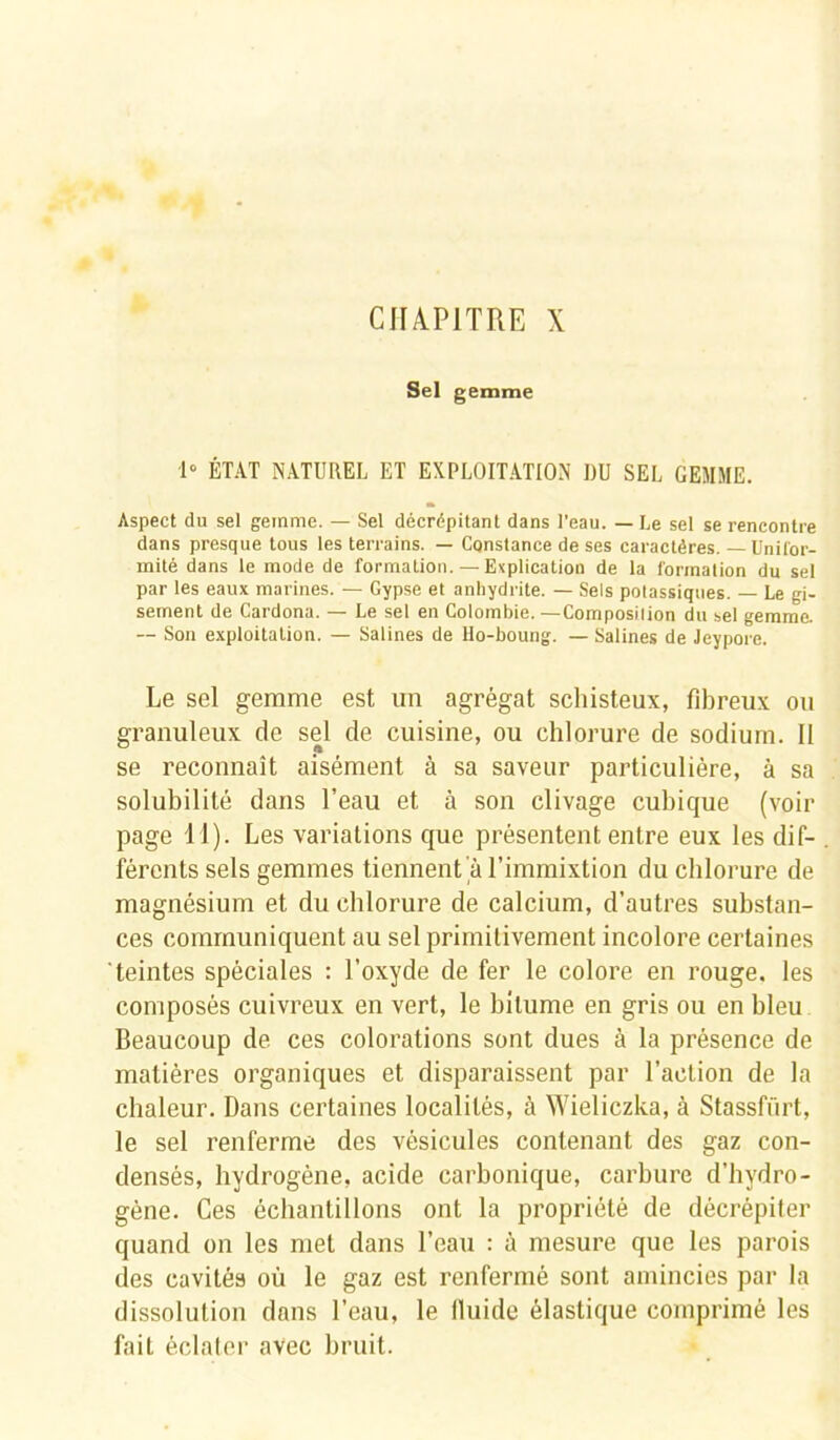 CHAPITRE X Sel gemme 1° ÉTAT NATUREL ET EXPLOITATION DU SEL GEMME. Aspect du sel gemme. — Sel décrépitant dans l’eau. — Le sel se rencontre dans presque tous les terrains. — Constance de ses caractères. —Unifor- mité dans le mode de formation.—Explication de la formation du sel par les eaux marines. — Gypse et anhydrite. — Sels potassiques. — Le gi- sement de Cardona. — Le sel en Colombie. —Composition du sel gemme. — Son exploitation. — Salines de Ho-boung. — Salines de Jeypore. Le sel gemme est un agrégat schisteux, fibreux ou granuleux de sel de cuisine, ou chlorure de sodium. II se reconnaît aisément à sa saveur particulière, à sa solubilité dans l’eau et à son clivage cubique (voir page 11). Les variations que présentent entre eux les dif- férents sels gemmes tiennent à l’immixtion du chlorure de magnésium et du chlorure de calcium, d’autres substan- ces communiquent au sel primitivement incolore certaines teintes spéciales : l’oxyde de fer le colore en rouge, les composés cuivreux en vert, le bitume en gris ou en bleu Beaucoup de ces colorations sont dues à la présence de matières organiques et disparaissent par l’action de la chaleur. Dans certaines localités, à Wieliczka, à Stassfürt, le sel renferme des vésicules contenant des gaz con- densés, hydrogène, acide carbonique, carbure d’hydro- gène. Ces échantillons ont la propriété de décrépiter quand on les met dans l’eau : à mesure que les parois des cavités où le gaz est renfermé sont amincies par la dissolution dans l’eau, le lluide élastique comprimé les fait éclater avec bruit.