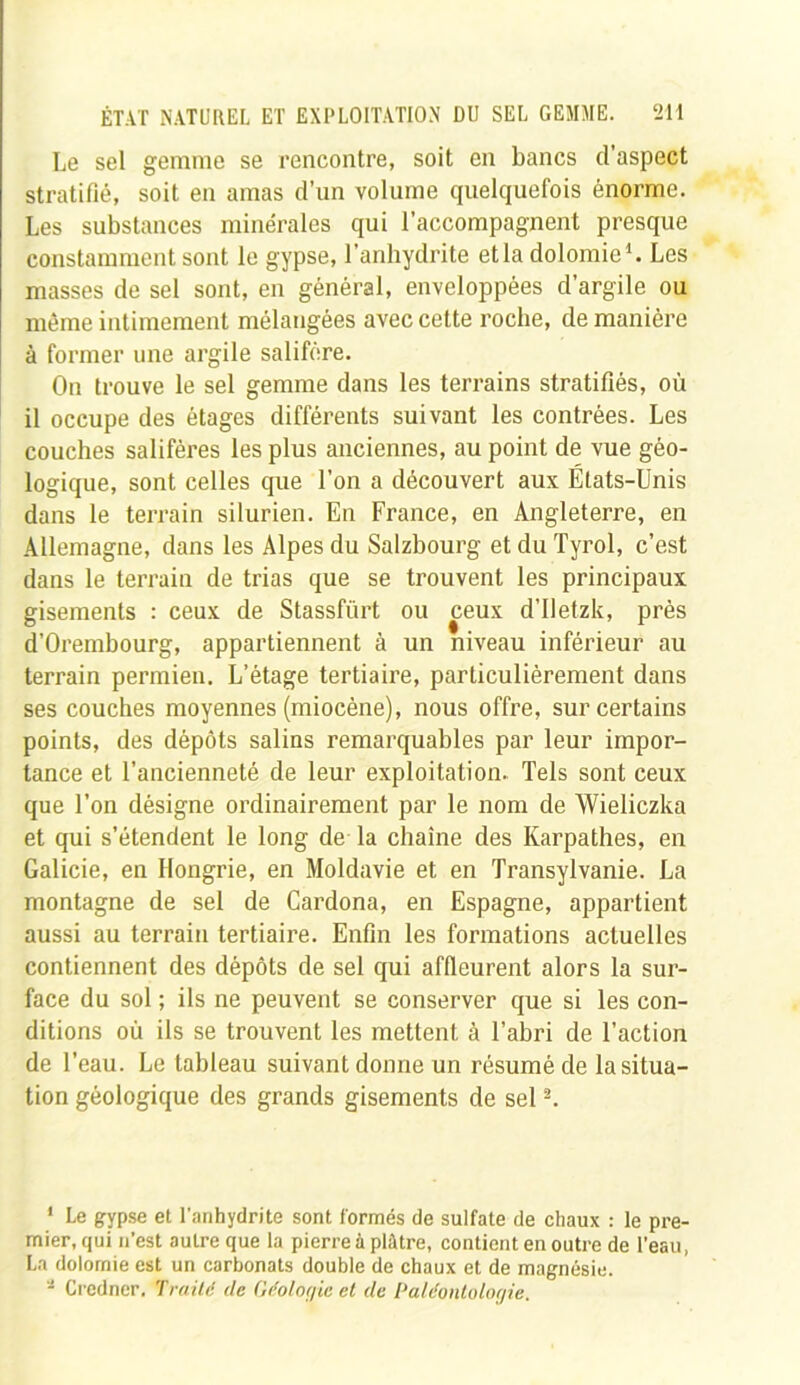 Le sel gemme se rencontre, soit en bancs d’aspect stratifié, soit en amas d’un volume quelquefois énorme. Les substances minérales qui l’accompagnent presque constamment sont le gypse, l'anhydrite etla dolomie1. Les masses de sel sont, en général, enveloppées d’argile ou même intimement mélangées avec cette roche, de manière à former une argile salifère. On trouve le sel gemme dans les terrains stratifiés, où il occupe des étages différents suivant les contrées. Les couches salifères les plus anciennes, au point de vue géo- logique, sont celles que l’on a découvert aux États-Unis dans le terrain silurien. En France, en Angleterre, en Allemagne, dans les Alpes du Salzbourg et du Tyrol, c’est dans le terrain de trias que se trouvent les principaux gisements : ceux de Stassfürt ou ceux d’Iletzk, près d’Orembourg, appartiennent à un niveau inférieur au terrain permien. L’étage tertiaire, particulièrement dans ses couches moyennes (miocène), nous offre, sur certains points, des dépôts salins remarquables par leur impor- tance et l’ancienneté de leur exploitation. Tels sont ceux que l’on désigne ordinairement par le nom de Wieliczka et qui s’étendent le long de la chaîne des Karpathes, en Galicie, en Hongrie, en Moldavie et en Transylvanie. La montagne de sel de Cardona, en Espagne, appartient aussi au terrain tertiaire. Enfin les formations actuelles contiennent des dépôts de sel qui affleurent alors la sur- face du sol ; ils ne peuvent se conserver que si les con- ditions où ils se trouvent les mettent à l’abri de l’action de l’eau. Le tableau suivant donne un résumé de la situa- tion géologique des grands gisements de sel2. 1 Le gypse et l'anhydrite sont formés de sulfate de chaux : le pre- mier, qui n’est autre que la pierre à plâtre, contient en outre de l’eau, La dolomie est un carbonats double de chaux et de magnésie. * Credncr. Traité de Géologie et de Paléontologie.