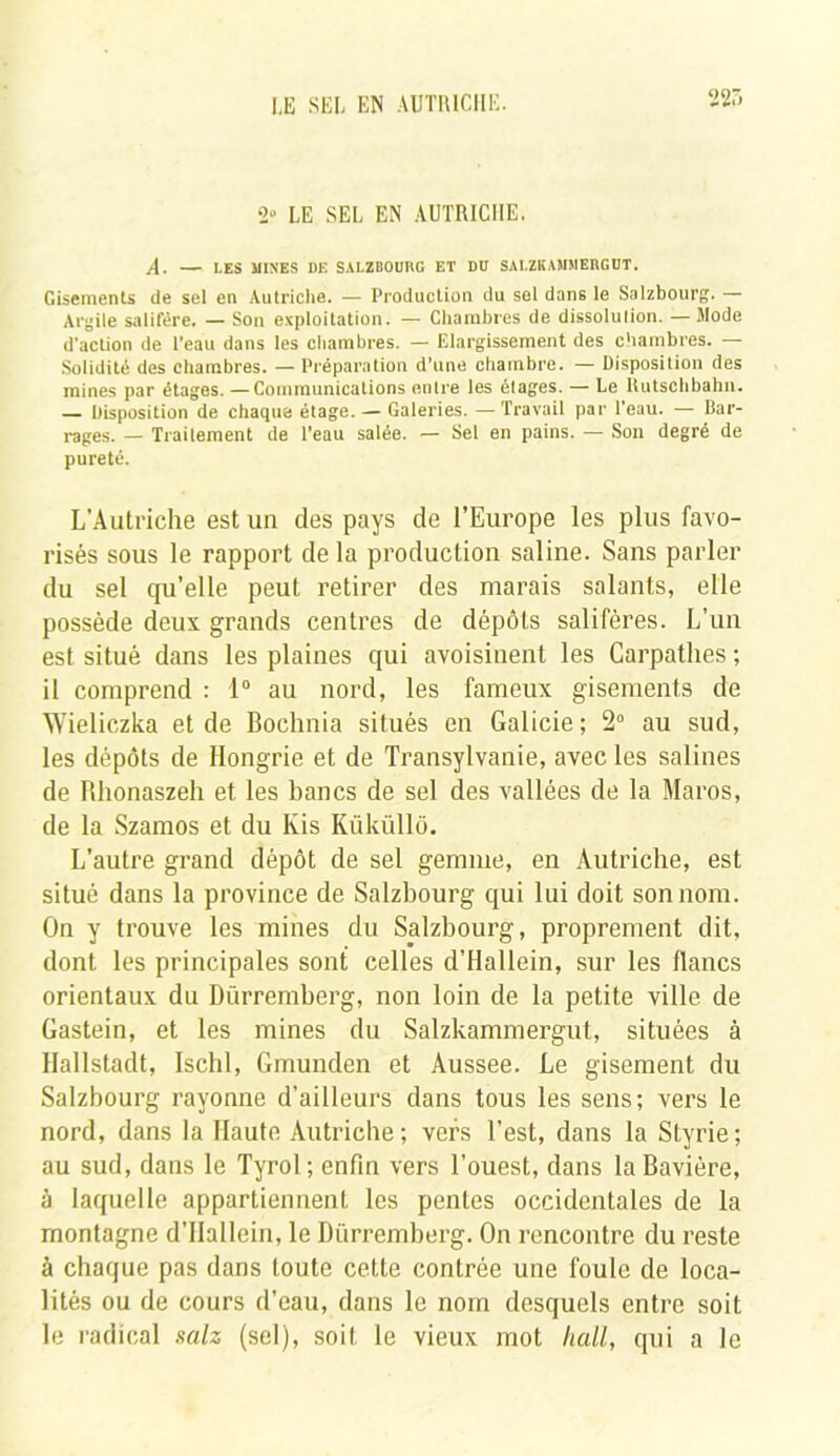 22'» 2“ LE SEL EN AUTRICHE. A. — LES MINES DE SALZBOURG ET DD SAI.ZKAMMERGUT, Gisements de sel en Autriche. — Production du sel dans le Salzbourg. — Argile salifère. — Son exploitation. — Chambres de dissolulion. — Mode d’action de l’eau dans les chambres. — Elargissement des chambres. — Solidité des chambres. — Préparation d’une chambre. — Disposition des mines par étages. —Communications entre les élages. — Le liutschbahn. — Disposition de chaque étage. — Galeries. — Travail par l'eau. — Bar- rages. — Traitement de l'eau salée. — Sel en pains. — Son degré de pureté. L’Autriche est un des pays de l’Europe les plus favo- risés sous le rapport de la production saline. Sans parler du sel qu’elle peut retirer des marais salants, elle possède deux grands centres de dépôts salifères. L’un est situé dans les plaines qui avoisinent les Carpathes ; il comprend : 1° au nord, les fameux gisements de Wieliczka et de Bochnia situés en Galicie ; 2° au sud, les dépôts de Hongrie et de Transylvanie, avec les salines de Bhonaszeh et les bancs de sel des vallées de la Maros, de la Szamos et du Ivis Küküllô. L’autre grand dépôt de sel gemme, en Autriche, est situé dans la province de Salzbourg qui lui doit son nom. On y trouve les mines du Salzbourg, proprement dit, dont les principales sont celles d’Hallein, sur les flancs orientaux du Dürremberg, non loin de la petite ville de Gastein, et les mines du Salzkammergut, situées à Hallstadt, Ischl, Gmunden et Aussee. Le gisement du Salzbourg rayonne d’ailleurs dans tous les sens; vers le nord, dans la Haute Autriche; vers l’est, dans la Styrie; au sud, dans le Tyrol; enfin vers l’ouest, dans la Bavière, à laquelle appartiennent les pentes occidentales de la montagne d’Hallein, le Dürremberg. On rencontre du reste à chaque pas dans toute cette contrée une foule de loca- lités ou de cours d’eau, dans le nom desquels entre soit le radical salz (sel), soit le vieux mot hall, qui a le