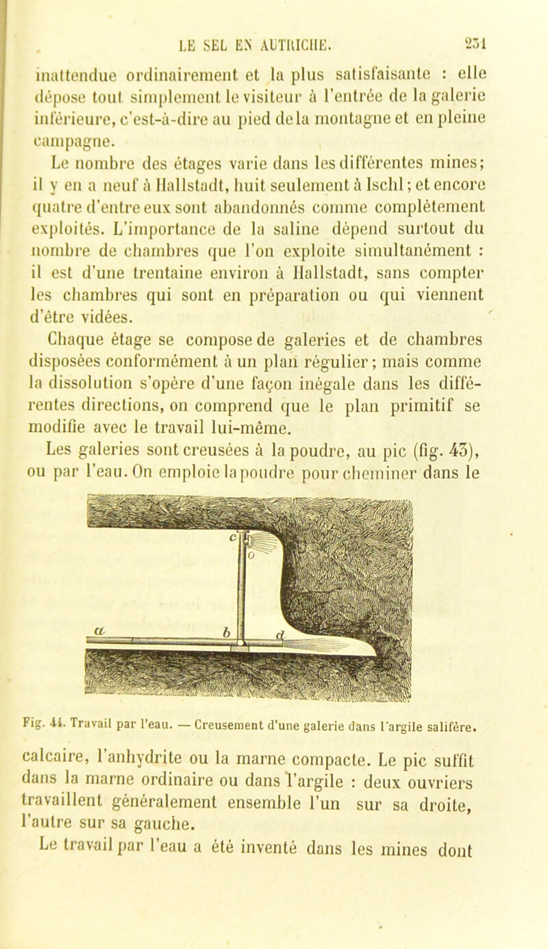 inattendue ordinairement et la plus satisfaisante : elle dépose tout simplement le visiteur à l’entrée de la galerie inférieure, c'est-à-dire au pied delà montagne et en pleine campagne. Le nombre des étages varie dans les différentes mines; il y en a neuf à Hallstadt, huit seulement à Ischl ; et encore quatre d’entre eux sont abandonnés comme complètement exploités. L’importance de la saline dépend surtout du nombre de chambres que l’on exploite simultanément : il est d’une trentaine environ à llallstadt, sans compter les chambres qui sont en préparation ou qui viennent d'être vidées. Chaque étage se compose de galeries et de chambres disposées conformément à un plan régulier ; mais comme la dissolution s’opère d’une façon inégale dans les diffé- rentes directions, on comprend que le plan primitif se modifie avec le travail lui-même. Les galeries sont creusées à la poudre, au pic (fig. 45), ou par l’eau. On emploie la poudre pour cheminer dans le Fig. A4. Travail par l’eau. — Creusement d'une galerie dans l'argile salifère. calcaire, l’anhydrite ou la marne compacte. Le pic suffit dans la marne ordinaire ou dans l’argile : deux ouvriers travaillent généralement ensemble l’un sur sa droite, l’autre sur sa gauche. Le travail par l’eau a été inventé dans les mines dont