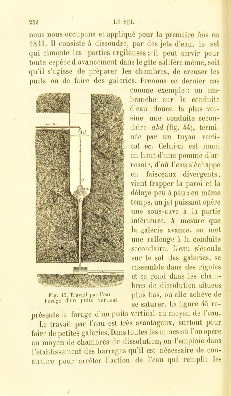 nous nous occupons et appliqué pour la première fois en 1841. Il consiste à dissoudre, par des jets d’eau, le sel qui cimente les parties argileuses ; il peut servir pour toute espèce d'avancement dans le gîte salifère même, soit qu’il s’agisse de préparer les chambres, de creuser les puits ou de faire des galeries. Prenons ce dernier cas comme exemple : on em- branche sur la conduite d’eau douce la plus voi- sine une conduite secon- daire abd (fig. 44), termi- née par un tuyau verti- cal bc. Celui-ci est muni en haut d'une pomme d'ar- rosoir, d'où l’eau s’échappe en faisceaux divergents, vient frapper la paroi et la délaye peu à peu : en même temps, un jet puissant opère une sous-cave à la partie inférieure. A mesure que la galerie avance, on met une rallonge à la conduite secondaire. L'eau s’écoule sur le sol des galeries, se rassemble dans des rigoles et se rend dans les cham- bres de dissolution situées plus bas, où elle achève de se saturer. La figure 45 re- Fig. 4S. Travail par l’eau. Forage d’un puits vertical. présente le forage d’un puits vertical au moyen de l’eau. Le travail par l’eau est très avantageux, surtout pour faire de petites galeries.'Dans toutes les mines où l’on opère au moyen de chambres de dissolution, on l’emploie dans l’établissement des barrages qu’il est nécessaire de con- struire pour arrêter l’action de l’eau qui remplit les