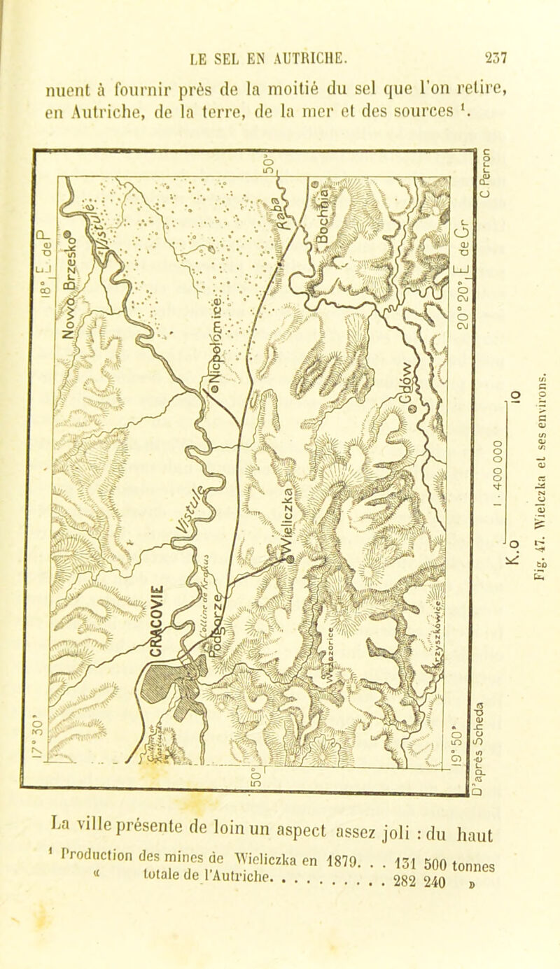 nuent à fournir près de la moitié du sel que l'on retire, en Autriche, de la terre, de la mer et des sources La ville présente de loin un aspect assez joli : du hau ' Production des mines de ’Wieliczka en 1879. « totale de l’Autriche • 131 500 tonne . 282 240 » o O *2 Fig. 47. Wielczka et ses environs.