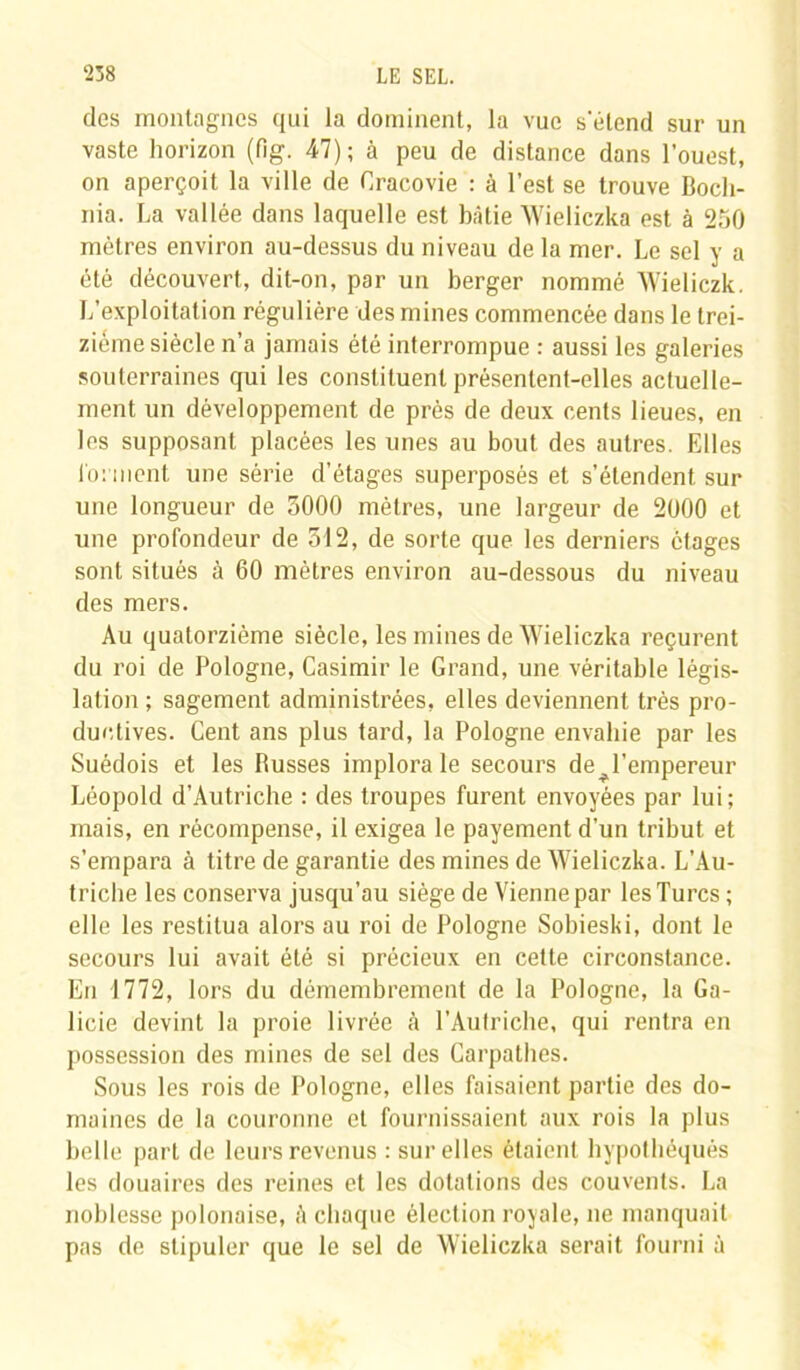 des montagnes qui la dominent, la vue s'étend sur un vaste horizon (fig. 47) ; à peu de distance dans l’ouest, on aperçoit la ville de Cracovie : à l’est se trouve Boch- nia. La vallée dans laquelle est bâtie Wieliczka est à 250 mètres environ au-dessus du niveau de la mer. Le sel y a été découvert, dit-on, par un berger nommé Wieliczk. L’exploitation régulière des mines commencée dans le trei- zième siècle n’a jamais été interrompue : aussi les galeries souterraines qui les constituent présentent-elles actuelle- ment un développement de près de deux cents lieues, en les supposant placées les unes au bout des autres. Elles forment une série d’étages superposés et s’étendent sur une longueur de 3000 mètres, une largeur de 2000 et une profondeur de 512, de sorte que les derniers étages sont situés à 60 mètres environ au-dessous du niveau des mers. Au quatorzième siècle, les mines de Wieliczka reçurent du roi de Pologne, Casimir le Grand, une véritable légis- lation ; sagement administrées, elles deviennent très pro- ductives. Cent ans plus tard, la Pologne envahie par les Suédois et les Busses implora le secours de l'empereur Léopold d’Autriche : des troupes furent envoyées par lui; mais, en récompense, il exigea le payement d’un tribut et s’empara à titre de garantie des mines de Wieliczka. L’Au- triche les conserva jusqu’au siège de Vienne par les Turcs ; elle les restitua alors au roi de Pologne Sobieski, dont le secours lui avait été si précieux en cette circonstance. En 1772, lors du démembrement de la Pologne, la Ga- licie devint la proie livrée cà l’Autriche, qui rentra en possession des mines de sel des Carpathes. Sous les rois de Pologne, elles faisaient partie des do- maines de la couronne et fournissaient aux rois la plus belle part de leurs revenus : sur elles étaient hypothéqués les douaires des reines et les dotations des couvents. La noblesse polonaise, è chaque élection royale, ne manquait pas de stipuler que le sel de Wieliczka serait fourni à
