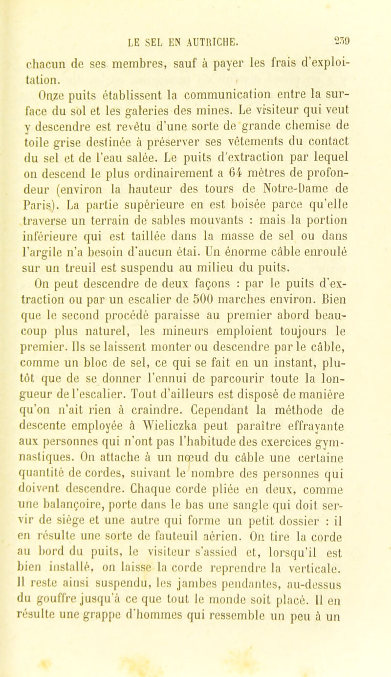 chacun de ses membres, sauf à payer les frais d’exploi- tation. i Gaze puits établissent la communication entre la sur- face du sol et les galeries des mines. Le visiteur qui veut y descendre est revêtu d’une sorte de grande chemise de toile grise destinée à préserver ses vêtements du contact du sel et de l’eau salée. Le puits d'extraction par lequel on descend le plus ordinairement a 64 mètres de profon- deur (environ la hauteur des tours de Notre-Dame de Paris). La partie supérieure en est boisée parce qu’elle traverse un terrain de sables mouvants : mais la portion inférieure qui est taillée dans la masse de sel ou dans l’argile n’a besoin d’aucun étai. Un énorme câble enroulé sur un treuil est suspendu au milieu du puits. On peut descendre de deux façons : par le puits d’ex- traction ou par un escalier de 500 marches environ. Bien que le second procédé paraisse au premier abord beau- coup plus naturel, les mineurs emploient toujours le premier. Us se laissent monter ou descendre parle câble, comme un bloc de sel, ce qui se fait en un instant, plu- tôt que de se donner l’ennui de parcourir toute la lon- gueur de l’escalier. Tout d’ailleurs est disposé de manière qu’on n’ait rien à craindre. Cependant la méthode de descente employée à Wieliczka peut paraître effrayante aux personnes qui n’ont pas l’habitude des exercices gym- nastiques. On attache à un nœud du câble une certaine quantité de cordes, suivant le nombre des personnes qui doivent descendre. Chaque corde pliée en deux, comme une balançoire, porte dans le bas une sangle qui doit ser- vir de siège et une autre qui forme un petit dossier : il en résulte une sorte de fauteuil aérien. On tire la corde au bord du puits, le visiteur s’assied et, lorsqu’il est bien installé, on laisse la corde reprendre la verticale. 11 reste ainsi suspendu, les jambes pendantes, au-dessus du gouffre jusqu a ce que tout le monde soit placé. Il en résulte une grappe d’hommes qui ressemble un peu à un