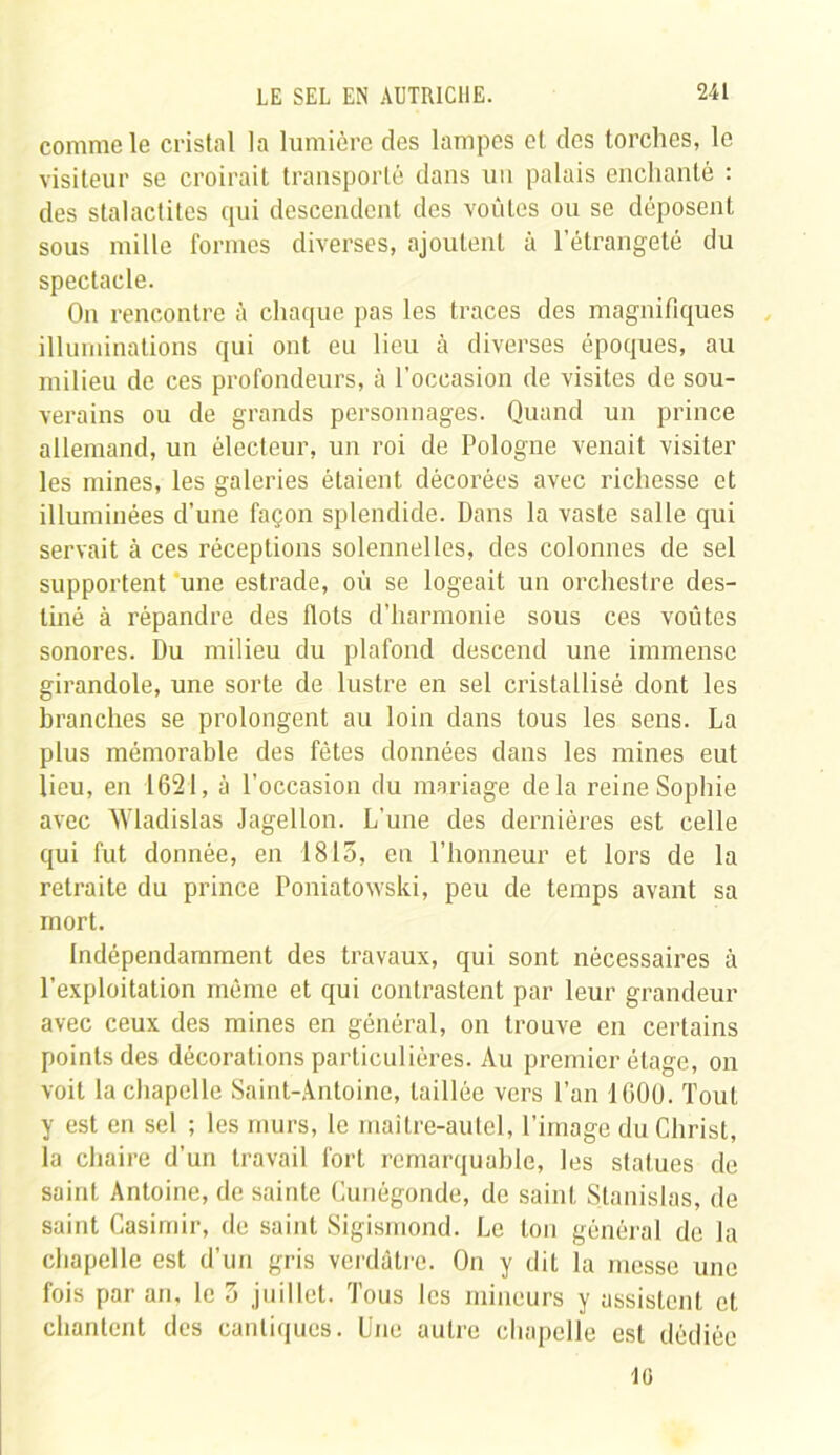 comme le cristal la lumière des lampes et des torches, le visiteur se croirait transporté dans un palais enchanté : des stalactites qui descendent des voûtes ou se déposent sous mille formes diverses, ajoutent à l’étrangeté du spectacle. On rencontre à chaque pas les traces des magnifiques illuminations qui ont eu lieu à diverses époques, au milieu de ces profondeurs, à l’occasion de visites de sou- verains ou de grands personnages. Quand un prince allemand, un électeur, un roi de Pologne venait visiter les mines, les galeries étaient décorées avec richesse et illuminées d’une façon splendide. Dans la vaste salle qui servait à ces réceptions solennelles, des colonnes de sel supportent une estrade, où se logeait un orchestre des- tiné à répandre des Ilots d’harmonie sous ces voûtes sonores. Du milieu du plafond descend une immense girandole, une sorte de lustre en sel cristallisé dont les branches se prolongent au loin dans tous les sens. La plus mémorable des fêtes données dans les mines eut lieu, en 1621, à l’occasion du mariage delà reine Sophie avec AVladislas Jagellon. L’une des dernières est celle qui fut donnée, en 1815, en l’honneur et lors de la retraite du prince Poniatowski, peu de temps avant sa mort. Indépendamment des travaux, qui sont nécessaires à l'exploitation même et qui contrastent par leur grandeur avec ceux des mines en général, on trouve en certains points des décorations particulières. Au premier étage, on voit la chapelle Saint-Antoine, taillée vers l’an 1000. Tout y est en sel ; les murs, le maître-autel, l’image du Christ, la chaire d’un travail fort remarquable, les statues de saint Antoine, de sainte Cunégonde, de saint Stanislas, de saint Casimir, de saint Sigismond. Le ton général de la chapelle est d’un gris verdâtre. On y dit la messe une fois par an, le 3 juillet. Tous les mineurs y assistent et chantent des cantiques. Une autre chapelle est dédiée Î0