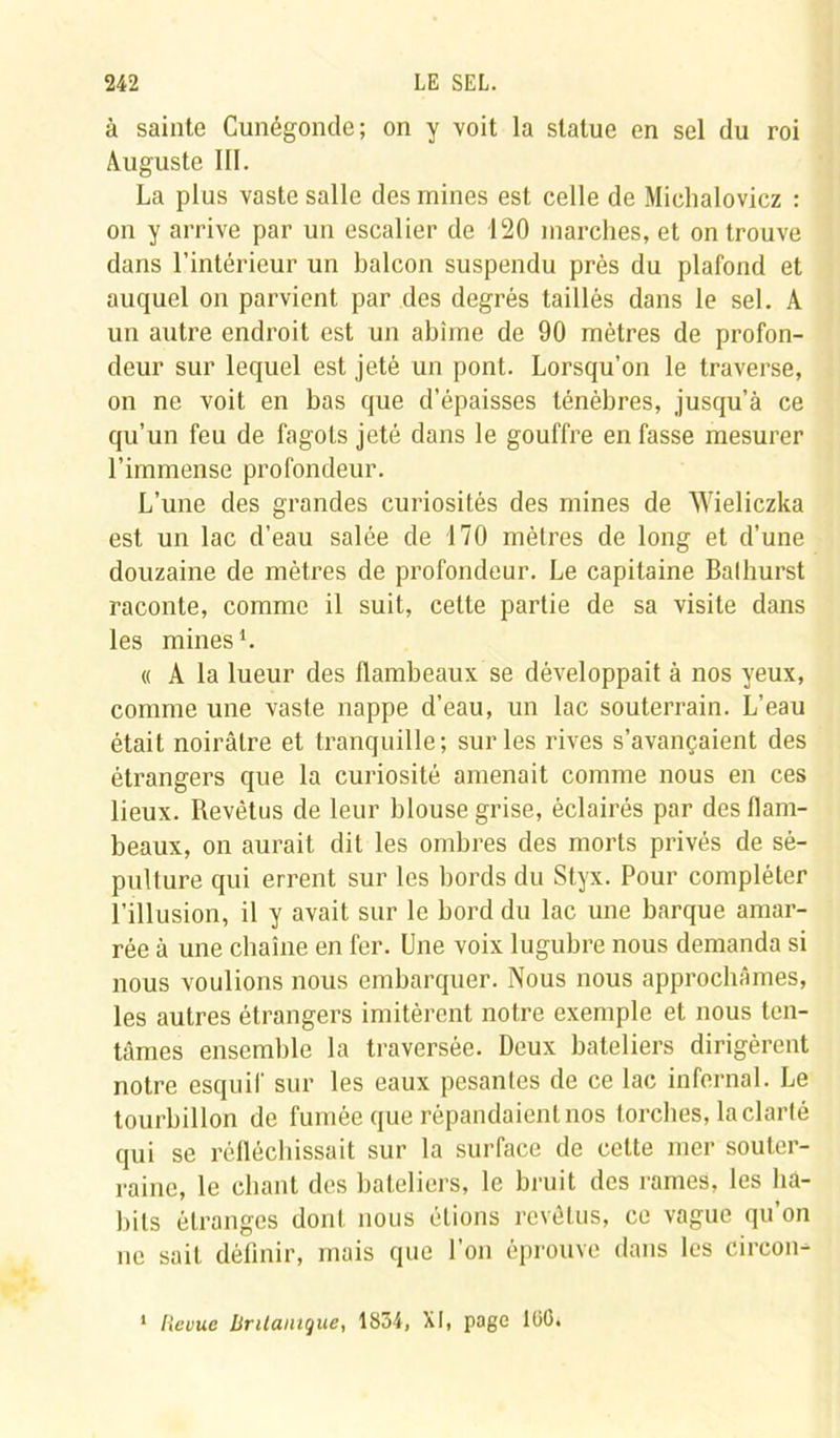 à sainte Cunégonde; on y voit la statue en sel du roi Auguste III. La plus vaste salle des mines est celle de Michalovicz : on y arrive par un escalier de 120 marches, et on trouve dans l’intérieur un balcon suspendu près du plafond et auquel on parvient par des degrés taillés dans le sel. A un autre endroit est un abîme de 90 mètres de profon- deur sur lequel est jeté un pont. Lorsqu’on le traverse, on ne voit en bas que d’épaisses ténèbres, jusqu’à ce qu’un feu de fagots jeté dans le gouffre en fasse mesurer l’immense profondeur. L’une des grandes curiosités des mines de Wieliczka est un lac d’eau salée de 170 mètres de long et d’une douzaine de mètres de profondeur. Le capitaine Balhurst raconte, comme il suit, celte partie de sa visite dans les mines1. « A la lueur des flambeaux se développait à nos yeux, comme une vaste nappe d’eau, un lac souterrain. L’eau était noirâtre et tranquille; sur les rives s’avançaient des étrangers que la curiosité amenait comme nous en ces lieux. Revêtus de leur blouse grise, éclairés par des flam- beaux, on aurait dit les ombres des morts privés de sé- pulture qui errent sur les bords du Styx. Pour compléter l'illusion, il y avait sur le bord du lac une barque amar- rée à une cbaîne en fer. Une voix lugubre nous demanda si nous voulions nous embarquer. Nous nous approchâmes, les autres étrangers imitèrent notre exemple et nous ten- tâmes ensemble la traversée. Deux bateliers dirigèrent notre esquif sur les eaux pesantes de ce lac infernal. Le tourbillon de fumée que répandaient nos torches, la clarté qui se réfléchissait sur la surface de cette mer souter- raine, le chant des bateliers, le bruit des rames, les ba- bils étranges dont nous étions revêtus, ce vague qu on ne sait définir, mais que l’on éprouve dans les circon- 1 Revue RrUainque, 1834, XI, page lüG.