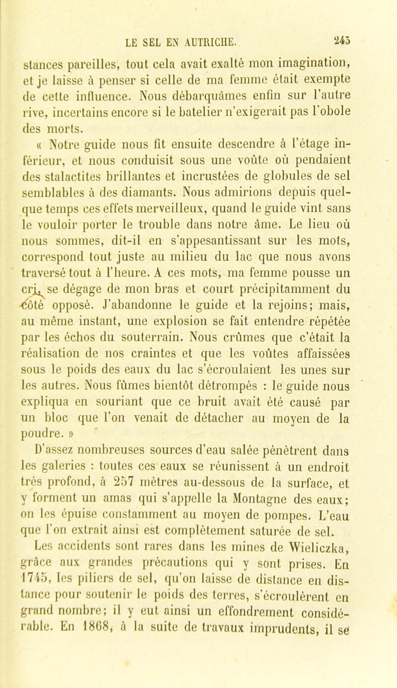 stances pareilles, tout cela avait exalté mon imagination, et je laisse à penser si celle de ma femme était exempte de cette influence. Nous débarquâmes enfin sur l’autre rive, incertains encore si le batelier n’exigerait pas 1 obole des morts. « Notre guide nous fit ensuite descendre à l’étage in- férieur, et nous conduisit sous une voûte où pendaient des stalactites brillantes et incrustées de globules de sel semblables à des diamants. Nous admirions depuis quel- que temps ces effets merveilleux, quand le guide vint sans le vouloir porter le trouble dans notre âme. Le lieu où nous sommes, dit-il en s’appesantissant sur les mots, correspond tout juste au milieu du lac que nous avons traversé tout à l’heure. À ces mots, ma femme pousse un crj^se dégage de mon bras et court précipitamment du 'Coté opposé. J’abandonne le guide et la rejoins; mais, au même instant, une explosion se fait entendre répétée par les échos du souterrain. Nous crûmes que c’était la réalisation de nos craintes et que les voûtes affaissées sous le poids des eaux du lac s’écroulaient les unes sur les autres. Nous fûmes bientôt détrompés : le guide nous expliqua en souriant que ce bruit avait été causé par un bloc que l’on venait de détacher au moyen de la poudre. » D’assez nombreuses sources d’eau salée pénètrent dans les galeries : toutes ces eaux se réunissent à un endroit très profond, à 257 mètres au-dessous de la surface, et y forment un amas qui s’appelle la Montagne des eaux; ori les épuise constamment au moyen de pompes. L’eau que l’on extrait ainsi est complètement saturée de sel. Les accidents sont rares dans les mines de Wieliczka, grâce aux grandes précautions qui y sont prises. En 1745, les piliers de sel, qu’on laisse de distance en dis- tance pour soutenir le poids des terres, s'écroulèrent en grand nombre; il y eut ainsi un effondrement considé- rable. En 1868, à la suite de travaux imprudents, il se