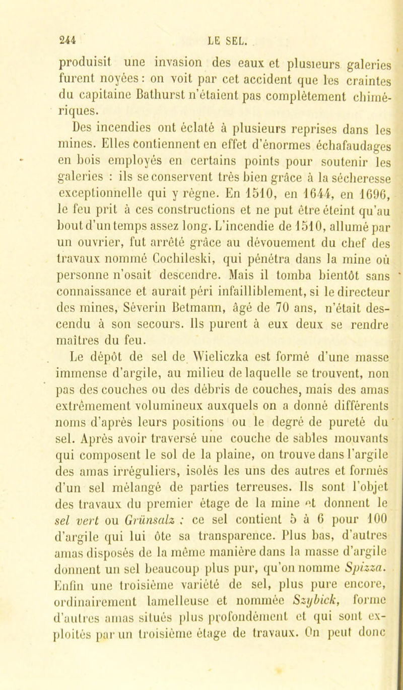 produisit une invasion des eaux et plusieurs galeries furent noyées : on voit par cet accident que les craintes du capitaine Bathurst n’étaient pas complètement chimé- riques. Des incendies ont éclaté à plusieurs reprises dans les mines. Elles contiennent en effet d’énormes échafaudages en bois employés en certains points pour soutenir les galeries : ils se conservent très bien grâce à la sécheresse exceptionnelle qui y règne. En 1510, en 1644, en 1696, le feu prit à ces constructions et ne put être éteint qu’au bout d’un temps assez long. L’incendie de 1510, allumé par un ouvrier, fut arrêté grâce au dévouement du chef des travaux nommé Cochileski, qui pénétra dans la mine où personne n’osait descendre. Mais il tomba bientôt sans connaissance et aurait péri infailliblement, si le directeur des mines, Séverin Betmann, âgé de 70 ans, n’était des- cendu à son secours. Ils purent à eux deux se rendre maîtres du feu. Le dépôt de sel de Wieliczka est formé d’une masse immense d’argile, au milieu de laquelle se trouvent, non pas des couches ou des débris de couches, mais des amas extrêmement volumineux auxquels on a donné différents noms d’après leurs positions ou le degré de pureté du sel. Après avoir traversé une couche de sables mouvants qui composent le sol de la plaine, on trouve dans l'argile des amas irréguliers, isolés les uns des autres et formés d’un sel mélangé de parties terreuses. Ils sont l'objet des travaux du premier étage de la mine et donnent le sel vert ou Grünsalz ; ce sel contient 5 à 6 pour 100 d’argile qui lui ôte sa transparence. Plus bas, d’autres amas disposés de la même manière dans la masse d’argile donnent un sel beaucoup plus pur, qu’on nomme Spizza. Enfin une troisième variété de sel, plus pure encore, ordinairement lamelleuse et nommée Szybick, forme d’autres amas situés plus profondément et qui sont ex- ploités par un troisième étage de travaux. On peut donc