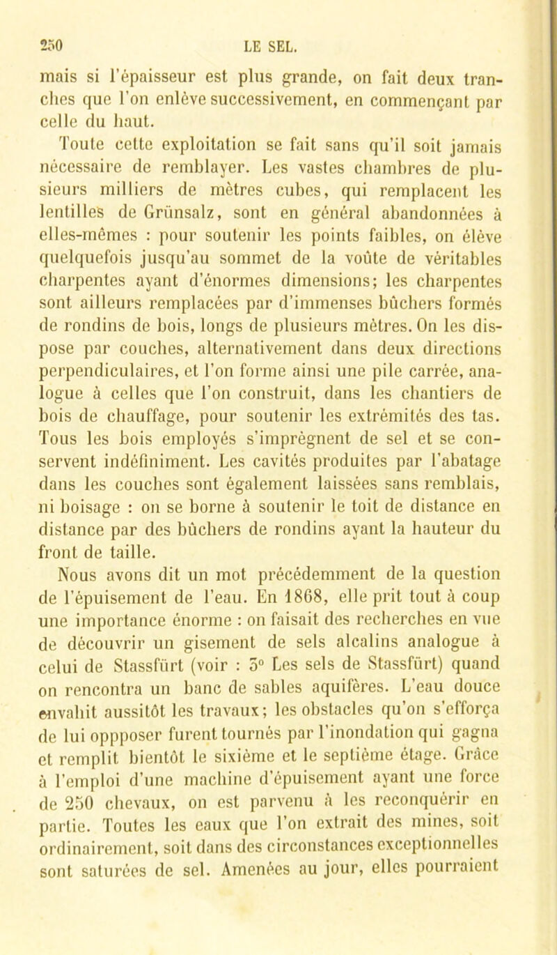 mais si l’épaisseur est plus grande, on fait deux tran- ches que l’on enlève successivement, en commençant par celle du haut. Toute celte exploitation se fait sans qu’il soit jamais nécessaire de remblayer. Les vastes chambres de plu- sieurs milliers de mètres cubes, qui remplacent les lentilles de Grünsalz, sont en général abandonnées à elles-mêmes : pour soutenir les points faibles, on élève quelquefois jusqu’au sommet de la voûte de véritables charpentes ayant d’énormes dimensions; les charpentes sont ailleurs remplacées par d’immenses bûchers formés de rondins de bois, longs de plusieurs mètres. On les dis- pose par couches, alternativement dans deux directions perpendiculaires, et l’on forme ainsi une pile carrée, ana- logue à celles que l’on construit, dans les chantiers de bois de chauffage, pour soutenir les extrémités des tas. Tous les bois employés s’imprégnent de sel et se con- servent indéfiniment. Les cavités produites par l’abatage dans les couches sont également laissées sans remblais, ni boisage : on se borne à soutenir le toit de distance en distance par des bûchers de rondins ayant la hauteur du front de taille. Nous avons dit un mot précédemment de la question de l’épuisement de l’eau. En 1868, elle prit tout à coup une importance énorme : on faisait des recherches en vue de découvrir un gisement de sels alcalins analogue à celui de Stassfürt (voir : 5° Les sels de Stassfürt) quand on rencontra un banc de sables aquifères. L’eau douce envahit aussitôt les travaux; les obstacles qu’on s’efforça de lui oppposer furent tournés par l’inondation qui gagna et remplit bientôt le sixième et le septième étage. Grâce à l’emploi d’une machine d'épuisement ayant une force de 250 chevaux, on est parvenu à les reconquérir en partie. Toutes les eaux que l’on extrait des mines, soit ordinairement, soit dans des circonstances exceptionnelles sont saturées de sel. Amenées au jour, elles pourraient