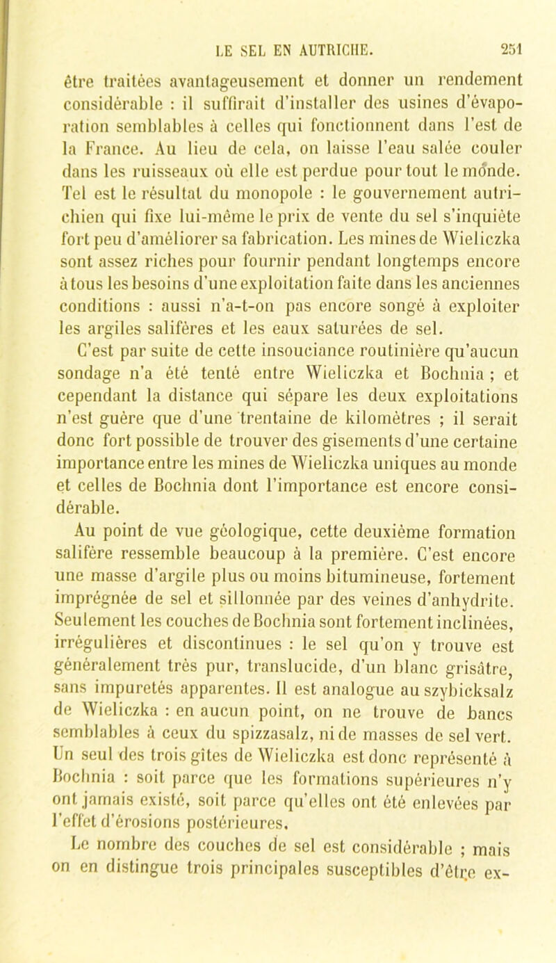 être traitées avantageusement et donner un rendement considérable : il suffirait d’installer des usines d’évapo- ration semblables à celles qui fonctionnent dans l’est de la France. Au lieu de cela, on laisse l’eau salée couler dans les ruisseaux où elle est perdue pour tout le monde. Tel est le résultat du monopole : le gouvernement autri- chien qui fixe lui-même le prix de vente du sel s’inquiète fort peu d’améliorer sa fabrication. Les mines de Wieliczka sont assez riches pour fournir pendant longtemps encore à tous les besoins d'une exploitation faite dans les anciennes conditions : aussi n’a-t-on pas encore songé à exploiter les argiles salifères et les eaux saturées de sel. C’est par suite de cette insouciance routinière qu’aucun sondage n'a été tenté entre Wieliczka et Bochnia ; et cependant la distance qui sépare les deux exploitations n’est guère que d’une trentaine de kilomètres ; il serait donc fort possible de trouver des gisements d'une certaine importance entre les mines de Wieliczka uniques au monde et celles de Bochnia dont l’importance est encore consi- dérable. Au point de vue géologique, cette deuxième formation salifère ressemble beaucoup à la première. C’est encore une masse d’argile plus ou moins bitumineuse, fortement imprégnée de sel el sillonnée par des veines d’anhydrite. Seulement les couches de Bochnia sont fortement inclinées, irrégulières et discontinues : le sel qu’on y trouve est généralement très pur, translucide, d’un blanc grisâtre, sans impuretés apparentes. 11 est analogue au szybicksalz de Wieliczka : en aucun point, on ne trouve de bancs semblables à ceux du spizzasalz, ni de masses de sel vert. Un seul des trois gîtes de Wieliczka est donc représenté à Bochnia : soit parce que les formations supérieures n’y ont jamais existé, soit parce quelles ont été enlevées par l’effet d’érosions postérieures. Le nombre des couches de sel est considérable ; mais on en distingue trois principales susceptibles d’êtr.e ex-