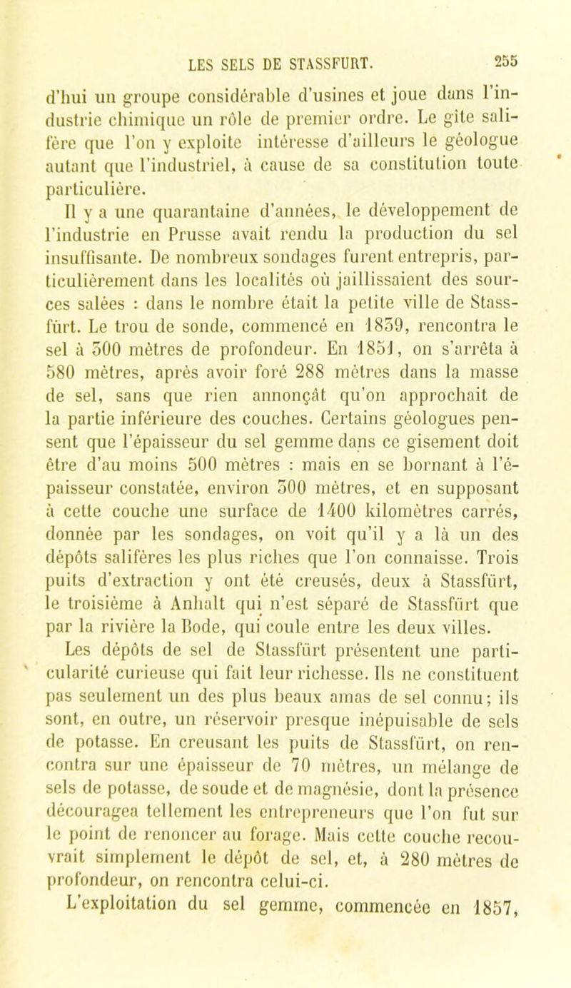 d’hui un groupe considérable d’usines et joue dans l’in- dustrie chimique un rôle de premier ordre. Le gîte sali- fère que l’on y exploite intéresse d’ailleurs le géologue autant que l'industriel, à cause de sa constitution toute particulière. 11 y a une quarantaine d’années, le développement de l’industrie en Prusse avait rendu la production du sel insuffisante. De nombreux sondages furent entrepris, par- ticulièrement dans les localités où jaillissaient des sour- ces salées : dans le nombre était la petite ville de Stass- fùrt. Le trou de sonde, commencé en 1859, rencontra le sel à 500 mètres de profondeur. En 185J, on s’arrêta à 580 mètres, après avoir foré 288 mètres dans la masse de sel, sans que rien annonçât qu’on approchait de la partie inférieure des couches. Certains géologues pen- sent que l’épaisseur du sel gemme dans ce gisement doit être d’au moins 500 mètres : mais en se bornant à l’é- paisseur constatée, environ 500 mètres, et en supposant à cette couche une surface de 1400 kilomètres carrés, donnée par les sondages, on voit qu’il y a là un des dépôts salifères les plus riches que l’on connaisse. Trois puits d’extraction y ont été creusés, deux à Stassfürt, le troisième à Anlialt qui n’est séparé de Stassfürt que par la rivière la Bode, qui coule entre les deux villes. Les dépôts de sel de Stassfürt présentent une parti- cularité curieuse qui fait leur richesse. Ils ne constituent pas seulement un des plus beaux amas de sel connu; ils sont, en outre, un réservoir presque inépuisable de sels de potasse. En creusant les puits de Stassfürt, on ren- contra sur une épaisseur de 70 mètres, un mélange de sels de potasse, de soude et de magnésie, dont la présence découragea tellement les entrepreneurs que l’on fut sur le point de renoncer au forage. Mais cette couche recou- vrait simplement le dépôt de sel, et, à 280 mètres de profondeur, on rencontra celui-ci. L’exploitation du sel gemme, commencée en 1857,