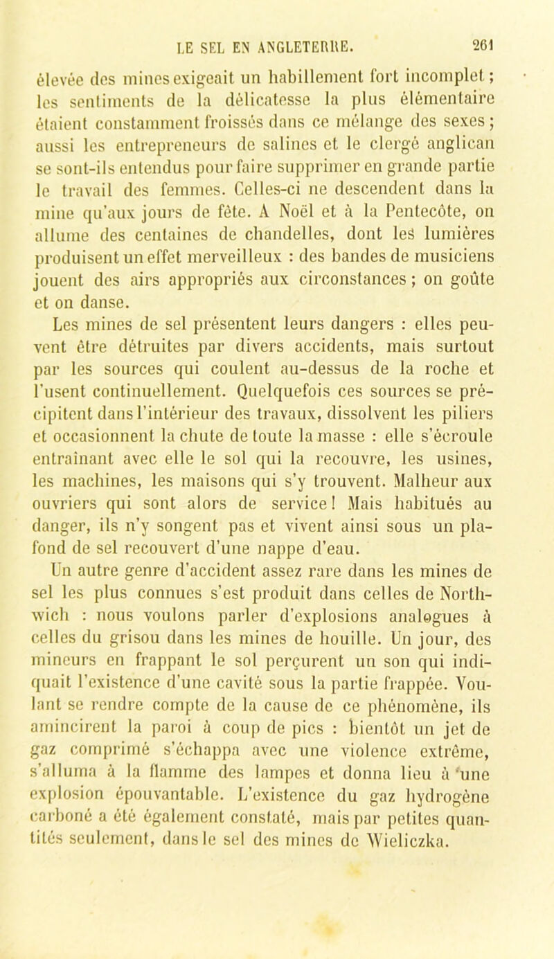 élevée des mines exigeait un habillement fort incomplet; les sentiments de la délicatesse la plus élémentaire étaient constamment froissés dans ce mélange des sexes ; aussi les entrepreneurs de salines et le clergé anglican se sont-ils entendus pour faire supprimer en grande partie le travail des femmes. Celles-ci ne descendent dans la mine qu’aux jours de fête. À Noël et .à la Pentecôte, on allume des centaines de chandelles, dont les lumières produisent un effet merveilleux : des bandes de musiciens jouent des airs appropriés aux circonstances ; on goûte et on danse. Les mines de sel présentent leurs dangers : elles peu- vent être détruites par divers accidents, mais surtout par les sources qui coulent au-dessus de la roche et l’usent continuellement. Quelquefois ces sources se pré- cipitent dans l’intérieur des travaux, dissolvent les piliers et occasionnent la chute de toute la masse : elle s’écroule entraînant avec elle le sol qui la recouvre, les usines, les machines, les maisons qui s’y trouvent. Malheur aux ouvriers qui sont alors de service ! Mais habitués au danger, ils n’y songent pas et vivent ainsi sous un pla- fond de sel recouvert d’une nappe d’eau. Un autre genre d’accident assez rare dans les mines de sel les plus connues s’est produit dans celles de North- wich : nous voulons parler d’explosions analogues à celles du grisou dans les mines de houille. Un jour, des mineurs en frappant le sol perçurent un son qui indi- quait l’existence d’une cavité sous la partie frappée. Vou- lant se rendre compte de la cause de ce phénomène, ils amincirent la paroi à coup de pics : bientôt un jet de gaz comprimé s’échappa avec une violence extrême, s’alluma à la flamme des lampes et donna lieu à'une explosion épouvantable. L’existence du gaz hydrogène carboné a été également constaté, mais par petites quan- tités seulement, dans le sel des mines de Wieliczka.