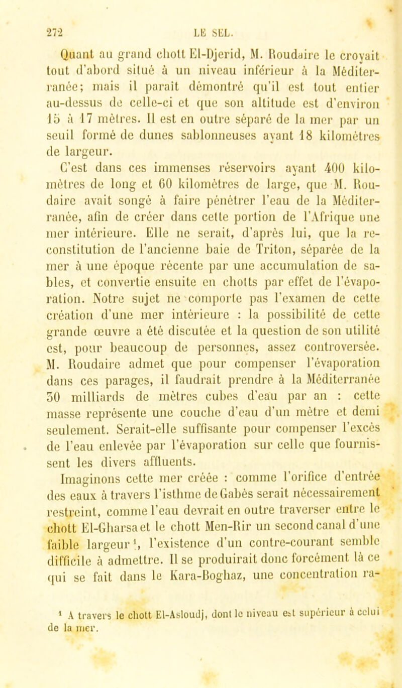 Quant au grand choit El-Djerid, M. Roudaire le croyait tout d’abord situé à un niveau inférieur à la Méditer- ranée; mais il parait démontré qu’il est tout entier au-dessus de celle-ci et que son altitude est d’environ 15 à 17 mètres. 11 est en outre séparé de la mer par un seuil formé de dunes sablonneuses ayant 18 kilomètres de largeur. C’est dans ces immenses réservoirs ayant 400 kilo- mètres de long et GO kilomètres de large, que M. Rou- daire avait songé à faire pénétrer l'eau de la Méditer- ranée, afin de créer dans cette portion de l’Afrique une mer intérieure. Elle ne serait, d’après lui, que la re- constitution de l’ancienne baie de Triton, séparée de la mer à une époque récente par une accumulation de sa- bles, et convertie ensuite en cholts par effet de l’évapo- ration. Notre sujet ne comporte pas l’examen de cette création d’une mer intérieure : la possibilité de celte grande œuvre a été discutée et la question de son utilité est, pour beaucoup de personnes, assez controversée. M. Roudaire admet que pour compenser l’évaporation dans ces parages, il faudrait prendre à la Méditerranée 50 milliards de mètres cubes d’eau par an : cette masse représente une couche d’eau d’un mètre et demi seulement. Serait-elle suffisante pour compenser l’excès de l’eau enlevée par l’évaporation sur celle que fournis- sent les divers affluents. Imaginons cette mer créée : comme l’orifice d’entrée des eaux à travers l'isthme deGabès serait nécessairement restreint, comme l’eau devrait en outre traverser entre le choit El-Gharsaet le chott Men-Rir un second canal d’une faible largeur1, l’existence d’un contre-courant semble difficile à admettre. Il se produirait donc forcément là ce qui se fait dans le Kara-Boghaz, une concentration ra- * A travers le chott El-Asloudj, dont le niveau est supérieur à celui de la mer.