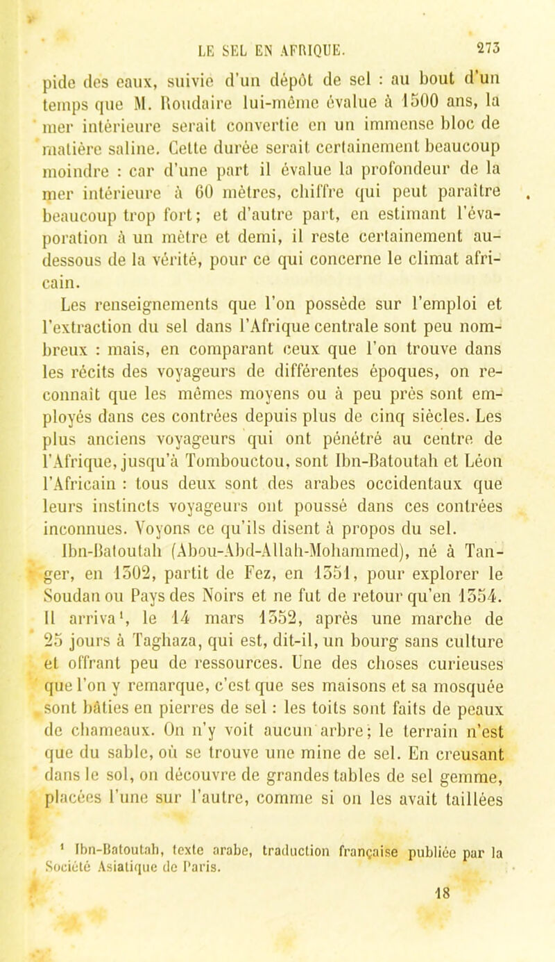 pide des eaux, suivie d’un dépôt de sel : au bout d’un temps que M. Roudaire lui-même évalue à 1500 ans, la mer intérieure serait convertie en un immense bloc de matière saline. Celte durée serait certainement beaucoup moindre : car d’une part il évalue la profondeur de la mer intérieure à 60 mètres, chiffre qui peut paraître beaucoup trop fort; et d’autre part, en estimant l'éva- poration à un mètre et demi, il reste certainement au- dessous de la vérité, pour ce qui concerne le climat afri- cain. Les renseignements que l’on possède sur l’emploi et l’extraction du sel dans l’Afrique centrale sont peu nom- breux : mais, en comparant ceux que l’on trouve dans les récits des voyageurs de différentes époques, on re- connaît que les mêmes moyens ou à peu près sont em- ployés dans ces contrées depuis plus de cinq siècles. Les plus anciens voyageurs qui ont pénétré au centre de l’Afrique, jusqu’à Tombouctou, sont Ibn-Batoutah et Léon l’Africain : tous deux sont des arabes occidentaux que leurs instincts voyageurs ont poussé dans ces contrées inconnues. Voyons ce qu’ils disent à propos du sel. Ibn-Batoutah (Abou-Abd-AUah-Mohammed), né à Tan- * ger, en 1502, partit de Fez, en 1551, pour explorer le Soudan ou Pays des Noirs et ne fut de retour qu’en 1554. Il arriva1, le 14 mars 1552, après une marche de 25 jours à Taghaza, qui est, dit-il, un bourg sans culture et offrant peu de ressources. Une des choses curieuses que l’on y remarque, c’est que ses maisons et sa mosquée .sont bâties en pierres de sel : les toits sont faits de peaux de chameaux. On n’y voit aucun arbre; le terrain n’est que du sable, où se trouve une mine de sel. En creusant dans le sol, on découvre de grandes tables de sel gemme, placées l’une sur l’autre, comme si on les avait taillées 1 Ibn-Batoutah, texte arabe, traduction française publiée par la . Société Asiatique de Paris. 18