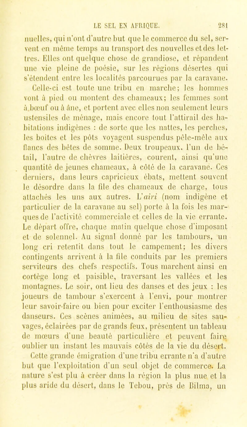 nuelles, qui n’ont d’autre but que le commerce du sel, ser- vent on même temps au transport des nouvelles et des let- tres. Elles ont quelque chose de grandiose, et répandent une vie pleine de poésie, sur les régions désertes qui s’étendent entre les localités parcourues par la caravane. Celle-ci est toute une tribu en marche; les hommes vont à pied ou montent des chameaux; les femmes sont à.bœuf ou à âne, et portent avec elles non seulement leurs ustensiles de ménage, mais encore tout l’attirail des ha- bitations indigènes : de sorte que les nattes, les perches, les boites et les pots voyagent suspendus pêle-mêle aux lianes des bêtes de somme. Deux troupeaux, l’un de bé- tail, l’autre de chèvres laitières, courent, ainsi qu’une quantité de jeunes chameaux, à côté de la caravane. Ces derniers, dans leurs capricieux ébats, mettent souvent le désordre dans la file des chameaux de charge, tous attachés les uns aux autres. L’airi (nom indigène et particulier de la caravane au sel) porte à la fois les mar- ques de l’activité commerciale et celles de la vie errante. Le départ offre, chaque malin quelque chose d'imposant et de solennel. Au signal donné par les tambours, un long cri retentit dans tout le campement; les divers contingents arrivent à la file conduits par les premiers serviteurs des chefs respectifs. Tous marchent ainsi en cortège long et paisible, traversant les vallées et les montagnes. Le soir, ont lieu des danses et des jeux : les joueurs de tambour s’exercent à T envi, pour montrer leur savoir-faire ou bien pour exciter l’enthousiasme des danseurs. Ces scènes animées, au milieu de sites sau- vages, éclairées par de grands feux, présentent un tableau de mœurs d’une beauté particulière et peuvent faire oublier un instant les mauvais côtés de la vie du désert. Cette grande émigration d’une tribu errante n'a d’autre but que l’exploitation d’un seul objet de commerce. La nature s’est plu à créer dans la région la plus nue et la plus aride du désert, dans le Tcbou, près de llilma, un