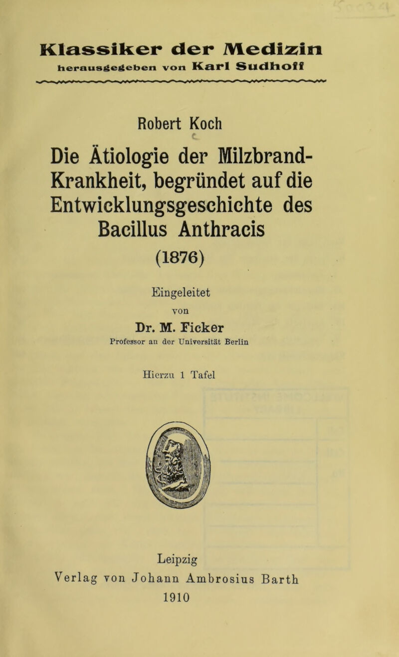 Klassiker der iViedi^in heraus^e^eben von Karl Sudhoff Robert Koch c Die Ätiologie der Milzbrand- Krankheit, begründet auf die Entwicklungsgeschichte des Bacillus Anthracis (1876) Eingeleitet von Dr. M. Ficker Professor an der Universität Berlin Hierzu 1 Tafel Leipzig Verlag von Johann Ambrosius Barth 1910