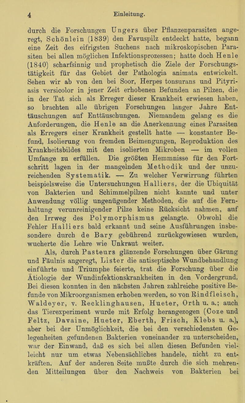 durch die Forschungen üngers über Pfianzenparasiten ange- regt, Schönlein (1839) den Favuspilz entdeckt hatte, begann eine Zeit des eifrigsten Suchens nach mikroskopischen Para- siten bei allen möglichen Infektionsprozessen; hatte doch He nie (1840) scharfsinnig und prophetisch die Ziele der Forschungs- tätiffkeit für das Gebiet der Pathologia animata entwickelt. Sehen wir ab von den bei Soor, Herpes tonsurans und Pityri- asis versicolor in jener Zeit erhobenen Befunden an Pilzen, die in der Tat sich als Erreger dieser Krankheit erwiesen haben, so brachten alle übrigen Forschungen langer Jahre Ent- täuschungen auf Enttäuschungen. Niemandem gelang es die Anforderungen, die Henle an die Anerkennung eines Parasiten als Erregers einer Krankheit gestellt hatte — konstanter Be- fund, Isolierung von fremden Beimengungen, Reproduktion des Krankheitsbildes mit den isolierten Mikroben — im vollen Umfange zu erfüllen. Die größten Hemmnisse für den Fort- schritt lagen in der mangelnden Methodik und der unzu- reichenden Systematik. — Zu welcher Verwirrung führten beispielsweise die Untersuchungen Halliers, der die Ubiquität von Bakterien und Schimmelpilzen nicht kannte und unter Anwendung völlig ungenügender Methoden, die auf die Fern- haltung verunreinigender Pilze keine Rücksicht nahmen, auf den Irrweg des Polymorphismus gelangte. Obwohl die Fehler Halliers bald erkannt und seine Ausführungen insbe- sondere durch de Bary gebührend zurückgewiesen wurden, wucherte die Lehre wie Unkraut weiter. Als, durch Pasteurs glänzende Forschungen über Gärung und Fäulnis angeregt, Li st er die antiseptische Wundbehandlung einführte und Triumphe feierte, trat die Forschung über die Ätiologie der Wundinfektionskrankheiten in den Vordergrund. Bei diesen konnten in den nächsten Jahren zahlreiche positive Be- funde von Mikroorganismen erhoben werden, so von Rindfleisch, Waldeyer, v. Recklinghausen, Hueter, Orth u. a.; auch das Tierexperiment wurde mit Erfolg herangezogen (Coze und Feltz, Davaine, Hueter, Eberth, Frisch, Klebs u. a.), aber bei der Unmöglichkeit, die bei den verschiedensten Ge- legenheiten gefundenen Bakterien voneinander zu unterscheiden, war der Einwand, daß es sich bei allen diesen Befunden viel- leicht nur um etwas Nebensächliches handele, nicht zu ent- kräften. Auf der anderen Seite mußte durch die sich mehren- den Mitteilungen über den Nachweis von Bakterien bei