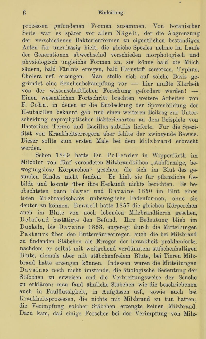 Prozessen gefundenen Formen zusammen. Von botanischer Seite war es später vor allem Nägeli, der die Abgrenzung der verschiedenen Bakterienformen zu eigentlichen beständigen Arten für unzulässig hielt, die gleiche Spezies nehme im Laufe der Generationen abwechselnd verschieden morphologisch und physiologisch ungleiche Formen an, sie könne bald die Milch säuern, bald Fäulnis erregen, bald Harnstoff zersetzen, Typhus, Cholera usf. erzeugen. Man stelle sich auf solche Basis ge- gründet eine Seuchenbekämpfung vor — hier mußte Klarheit von der wissenschaftlichen Forschung gefordert werden! — Einen wesentlichen Fortschritt brachten weitere Arbeiten von F. Cohn, in denen er die Entdeckung der Sporenbildung der Heubazillen bekannt gab und einen weiteren Beitrag zur Unter- scheidung saprophytischer Bakterienarten an dem Beispiele von Bacterium Termo und Bacillus subtilis lieferte. Für die Spezi- fität von Krankheitserregern aber fehlte der zwingende Beweis. Dieser sollte zum ersten Male bei dem Milzbrand erbracht werden. Schon 1849 hatte Dr. Pollender in Wipperfürth im Milzblut von fünf verendeten Milzbrandkühen „stabförmige, be- wegungslose Körperchen“ gesehen, die sich im Blut des ge- sunden Rindes nicht fanden. Er hielt sie für pflanzliche Ge- bilde und konnte über ihre Herkunft nichts berichten. Es be- obachteten dann Ray er und Davaine 1850 im Blut eines toten Milzbrandschafes unbewegliche Fadenformen, ohne sie deuten zu können. Br au eil hatte 1857 die gleichen Körperchen auch im Blute von noch lebenden Milzbrandtieren gesehen, Delafond bestätigte den Befund. Ihre Bedeutung blieb im Dunkeln, bis Davaine 1863, angeregt durch die Mitteilungen Pasteurs über den Buttersäureerreger, auch die bei Milzbrand zu findenden Stäbchen als Erreger der Krankheit proklamierte, nachdem er selbst mit weitgehend verdünntem stäbchenhaltigen Blute, niemals aber mit stäbchenfreiem Blute, bei Tieren Milz- brand hatte erzeugen können. Indessen waren die Mitteilungen Davaines noch nicht imstande, die ätiologische Bedeutung der Stäbchen zu erweisen und die Verbreitungsweise der Seuche zu erklären: man fand ähnliche Stäbchen wie die beschriebenen auch in Faulflüssigkeit, in Aufgüssen usf., sowie auch bei Krankheitsprozessen, die nichts mit Milzbrand zu tun hatten; die Verimpfung solcher Stäbchen erzeugte keinen Milzbrand. Dazu kam, daß einige Forscher bei der Verimpfung von Milz-