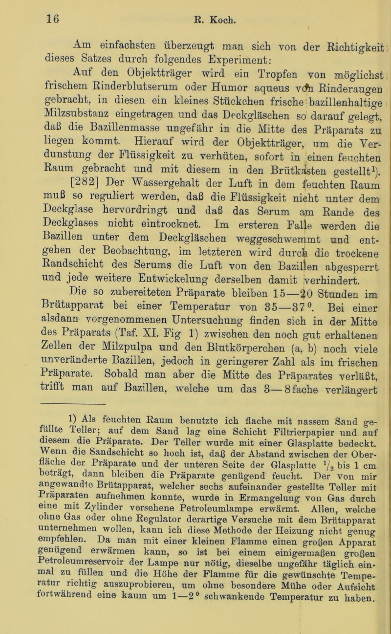 Am einfachsten überzeugt man sich von der Richtigkeit dieses Satzes durch folgendes Experiment: Auf den Objektträger wird ein Tropfen von möglichst frischem Rinderblutserum oder Humor aqueus v(fe Rinderaugen gebracht, in diesen ein kleines Stückchen frische bazülenhaltige Milzsubstanz eingetragen und das Deckgläschen so darauf gelegt, daß die Bazillenmasse ungefähr in die Mitte des Präparats zu liegen kommt. Hierauf wird der Objektträger, um die Ver- dunstung der Flüssigkeit zu verhüten, sofort in einen feuchten Raum gebracht und mit diesem in den Brütk.'isten gestellt^). [282] Der Wassergehalt der Luft in dem feuchten Raum muß so reguliert werden, daß die Flüssigkeit nicht unter dem Deckglase hervordringt und daß das Serum am Rande des Deckglases nicht eintrocknet. Im ersteren Falle werden die Bazillen unter dem Deckgläschen weggeschwemmt und ent- gehen der Beobachtung, im letzteren wird durch die trockene Randschicht des Serums die Luft von den Bazillen abgesperrt und jede weitere Entwickelung derselben damit verhindert. Die so zubereiteten Präparate bleiben 15—30 Stunden im Brütapparat bei einer Temperatur von 35—37°. Bei einer alsdann vorgenommenen Untersuchung finden sich in der Mitte des Präpai'ats (Taf. XL Fig 1) zwischen den noch gut erhaltenen Zellen der Milzpulpa und den Blutkörperchen (a, b) noch viele unveränderte Bazillen, jedoch in geringerer Zahl als im frischen Präparate. Sobald man aber die Mitte des Präparates verläßt, trifft man auf Bazillen, welche um das 3—8 fache verlängert 1) Als feuchten Raum benutzte ich flache mit nassem Sand ge- füllte Teller; auf dem Sand lag eine Schicht Filtrierpapier und auf diesem die Präparate. Der Teller wurde mit einer Glasplatte bedeckt. Wenn die Sandschicht so hoch ist, daß der Abstand zwischen der Ober- fläche der Präparate und der unteren Seite der Glasplatte ^2 bis 1 cm beträgt, dann bleiben die Präparate genügend feucht. Der von mir angewandte Brütapparat, welcher sechs aufeinander gestellte Teller mit Präparanten aufnehmen konnte, wurde in Ermangelung von Gas durch eine mit Zylinder versehene Petroleumlampe erwärmt. Allen, welche ohne Gas oder ohne Regulator derartige Versuche mit dem Brütapparat unternehmen wollen, kann ich diese Methode der Heizung nicht genug empfehlen. Da man mit einer kleinen Flamme einen großen Apparat genügend erwärmen kann, so ist bei einem einigermaßen großen Petroleumreservoir der Lampe nur nötig, dieselbe ungefähr täglich ein- mal zu^ füllen und die Höhe der Flamme für die gewünschte Tempe- ratur richtig auszuprobiereu, um ohne besondere Mühe oder Aufsicht fortwährend eine kaum um 1—2® schwankende Temperatur zu haben.