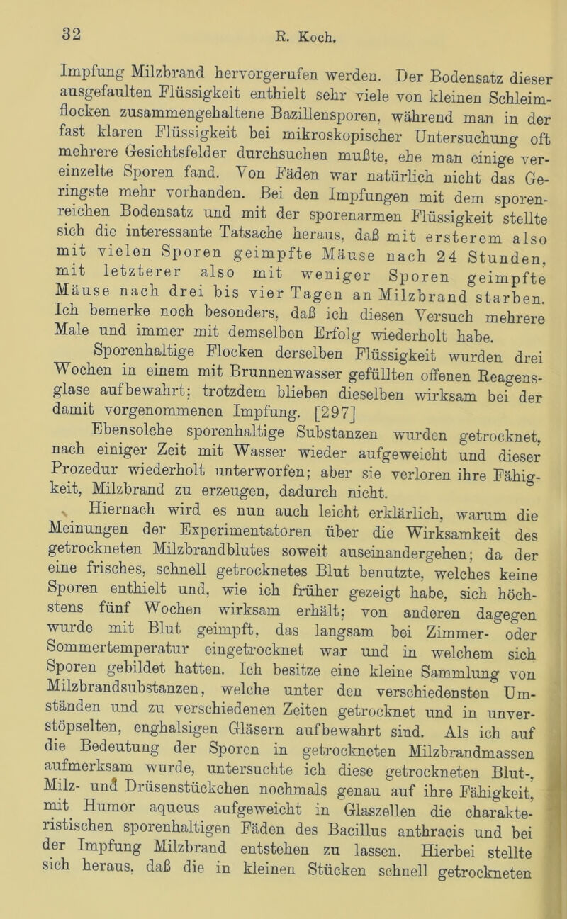 Impfung Milzbrand bervorgerufen werden. Der Bodensatz dieser ausgefaulten Flüssigkeit enthielt sehr viele von kleinen Schleim- flocken zusammengehaltene Bazillensporen, während man in der fast klaren Flüssigkeit bei mikroskopischer Untersuchung oft mehl eie Gesichtsfeld ei durchsuchen mußte, ehe man einige ver- einzelte Sporen fand. Von Fäden war natürlich nicht das Ge- ringste mehr vorhanden. Bei den Impfungen mit dem sporen- reichen Bodensatz und mit der sporenarmen Flüssigkeit stellte sich die interessante Tatsache heraus, daß mit ersterem also mit vielen Sporen geimpfte Mäuse nach 24 Stunden, mit letzterer also mit weniger Sporen geimpfte Mäuse nach drei bis vier Tagen an Milzbrand starben. Ich bemerke noch besonders, daß ich diesen Versuch mehrere Male und immer mit demselben Erfolg wiederholt habe. Sporenhaltige Flocken derselben Flüssigkeit wurden drei Wochen in einem mit Brunnenwasser gefüllten offenen Reagens- glase auf bewahrt; trotzdem blieben dieselben wirksam bei der damit vorgenommenen Impfung. [297] Ebensolche _ sporenhaltige Substanzen wurden getrocknet, nach einiger Zeit mit Wasser wieder aufgeweicht und dieser Prozedur wiederholt unterworfen; aber sie verloren ihre Fähig- keit, Milzbrand zu erzeugen, dadurch nicht. ^ Hiernach wird es nun auch leicht erklärlich, warum die Meinungen der Experimentatoren über die Wirksamkeit des getrockneten Milzbrandblutes soweit auseinandergehen; da der eine frisches, schnell getrocknetes Blut benutzte, welches keine Sporen enthielt und, wie ich früher gezeigt habe, sich höch- stens fünf Wochen wirksam erhält: von anderen dagegen wurde mit Blut geimpft, das langsam bei Zimmer- oder Sommertemperatur eiugetrocknet war und in welchem sich Sporen gebildet hatten. Ich besitze eine kleine Sammlung von Milzbrandsubstanzen, welche unter den verschiedensten Um- ständen und zu verschiedenen Zeiten getrocknet und in unver- stöpselten, enghalsigen Gläsern aufbewahrt sind. Als ich auf die Bedeutung der Sporen in getrockneten Milzbrandmassen ■ aufmerksam wurde, untersuchte ich diese getrockneten Blut-, j Milz- und Drüsenstückchen nochmals genau auf ihre Fähigkeit^ i mit^ Humor aqueus aufgeweicht in Glaszellen die charakte- T ristischen sporenhaltigen Fäden des Bacillus anthracis und bei | der Impfung Milzbrand entstehen zu lassen. Hierbei stellte ; sich heraus, daß die in kleinen Stücken schnell getrockneten