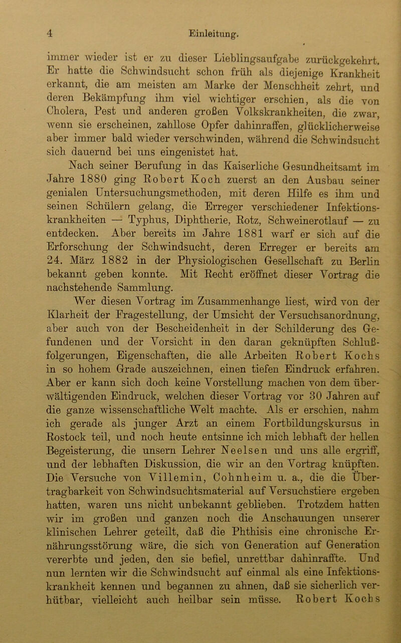 immer wieder ist er zu dieser Lieblingsaufgabe zurückgekehrt. Er hatte die Schwindsucht schon früh als diejenige Krankheit erkannt, die am meisten am Marke der Menschheit zehrt, und deren Bekämpfung ihm viel wichtiger erschien, als die von Cholera, Pest und anderen großen Volkskrankheiten, die zwar, wenn sie erscheinen, zahllose Opfer dahinraffen, glücklicherweise aber immer bald wieder verschwinden, während die Schwindsucht sich dauernd bei uns eingenistet hat. Nach seiner Berufung in das Kaiserliche Gesundheitsamt im Jahre 1880 ging Robert Koch zuerst an den Ausbau seiner genialen Untersuchungsmethoden, mit deren Hilfe es ihm und seinen Schülern gelang, die Erreger verschiedener Infektions- krankheiten — Typhus, Diphtherie, Rotz, Schweinerotlauf — zu entdecken. Aber bereits im Jahre 1881 warf er sich auf die Erforschung der Schwindsucht, deren Erreger er bereits am 24. März 1882 in der Physiologischen Gesellschaft zu Berlin bekannt geben konnte. Mit Recht eröffnet dieser Vortrag die nachstehende Sammlung. Wer diesen Vortrag im Zusammenhänge liest, wird von der Klarheit der Eragestellung, der Umsicht der Versuchsanordnung, aber auch von der Bescheidenheit in der Schilderung des Ge- fundenen und der Vorsicht in den daran geknüpften Schluß- folgerungen, Eigenschaften, die alle Arbeiten Robert Kochs in so hohem Grade auszeichnen, einen tiefen Eindruck erfahren. Aber er kann sich doch keine Vorstellung machen von dem über- wältigenden Eindruck, welchen dieser Vortrag vor 30 Jahren auf die ganze wissenschaftliche Welt machte. Als er erschien, nahm ich gerade als junger Arzt an einem Fortbildungskursus in Rostock teil, und noch heute entsinne ich mich lebhaft der hellen Begeisterung, die unsern Lehrer Ne eisen und uns alle ergriff, und der lebhaften Diskussion, die wir an den Vortrag knüpften. Die Versuche von Villemin, Cohnheim u. a., die die Über- tragbarkeit von Schwindsuchtsmaterial auf Versuchstiere ergeben hatten, waren uns nicht unbekannt geblieben. Trotzdem hatten wir im großen und ganzen noch die Anschauungen unserer klinischen Lehrer geteilt, daß die Phthisis eine chronische Er- nährungsstörung wäre, die sich von Generation auf Generation vererbte und jeden, den sie befiel, unrettbar dahinraffte. Und nun lernten wir die Schwindsucht auf einmal als eine Infektions- krankheit kennen und begannen zu ahnen, daß sie sicherlich ver- hiitbar, vielleicht auch heilbar sein müsse. Robert Kochs