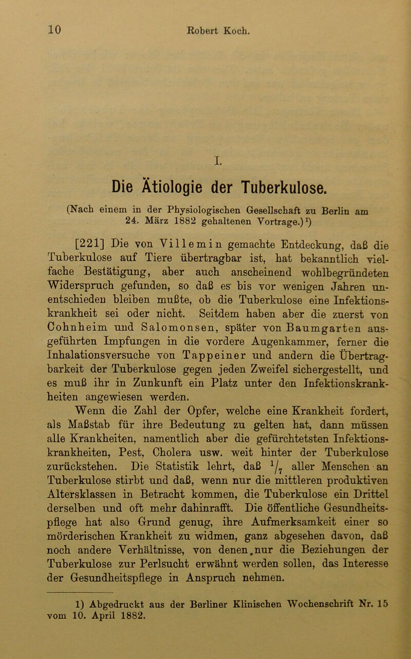 I Die Ätiologie der Tuberkulose. (Nach einem in der Physiologischen Gesellschaft zu Berlin am 24. März 1882 gehaltenen Vorträge.)1) [221] Die von Villemin gemachte Entdeckung, daß die Tuberkulose auf Tiere übertragbar ist, hat bekanntlich viel- fache Bestätigung, aber auch anscheinend wohlbegründeten Widerspruch gefunden, so daß es bis vor wenigen Jahren un- entschieden bleiben mußte, ob die Tuberkulose eine Infektions- krankheit sei oder nicht. Seitdem haben aber die zuerst von Cohnheim und Salomonsen, später von Baumgarten aus- geführten Impfungen in die vordere Augenkammer, ferner die Inhalations versuche von Tappeiner und andern die Übertrag- barkeit der Tuberkulose gegen jeden Zweifel sichergestellt, und es muß ihr in Zunkunft ein Platz unter den Infektionskrank- heiten angewiesen werden. Wenn die Zahl der Opfer, welche eine Krankheit fordert., als Maßstab für ihre Bedeutung zu gelten hat, dann müssen alle Krankheiten, namentlich aber die gefürchtetsten Infektions- krankheiten, Pest, Cholera usw. weit hinter der Tuberkulose zurückstehen. Die Statistik lehrt, daß x/7 aller Menschen an Tuberkulose stirbt und daß, wenn nur die mittleren produktiven Altersklassen in Betracht kommen, die Tuberkulose ein Drittel derselben und oft mehr dahinrafft. Die öffentliche Gesundheits- pflege hat also Grund genug, ihre Aufmerksamkeit einer so mörderischen Krankheit zu widmen, ganz abgesehen davon, daß noch andere Verhältnisse, von denen.nur die Beziehungen der Tuberkulose zur Perlsucht erwähnt werden sollen, das Interesse der Gesundheitspflege in Anspruch nehmen. 1) Abgedruckt aus der Berliner Klinischen Wochenschrift Nr. 15 vom 10. April 1882.