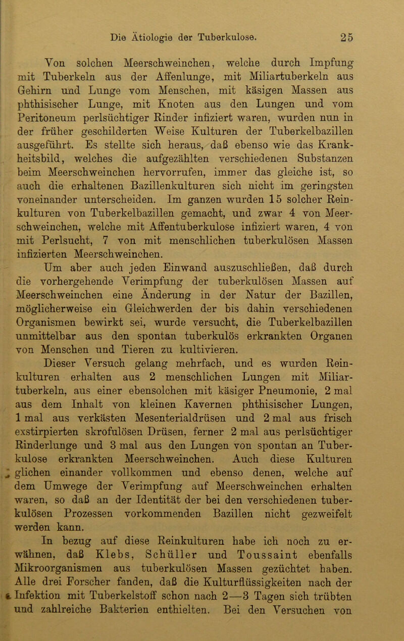 Von solchen Meerschweinchen, welche durch Impfung mit Tuberkeln aus der Alfenlunge, mit Miliartuberkeln aus Gehirn und Lunge vom Menschen, mit käsigen Massen aus phthisischer Lunge, mit Knoten aus den Lungen und vom Peritoneum perlsüchtiger Rinder infiziert waren, wurden nun in der früher geschilderten Weise Kulturen der Tuberkelbazillen ausgeführt. Es stellte sich heraus, daß ebenso wie das Krank- heitsbild, welches die aufgezählten verschiedenen Substanzen beim Meerschweinchen hervorrufen, immer das gleiche ist, so auch die erhaltenen Bazillenkulturen sich nicht im geringsten voneinander unterscheiden. Im ganzen wurden 15 solcher Rein- kulturen von Tuberkelbazillen gemacht, und zwar 4 von Meer- schweinchen, welche mit Affentuberkulose infiziert waren, 4 von mit Perlsucht, 7 von mit menschlichen tuberkulösen Massen infizierten Meerschweinchen. Um aber auch jeden Einwand auszuschließen, daß durch die vorhergehende Verimpfung der tuberkulösen Massen auf Meerschweinchen eine Änderung in der Natur der Bazillen, möglicherweise ein Gleichwerden der bis dahin verschiedenen Organismen bewirkt sei, wurde versucht, die Tuberkelbazillen unmittelbar aus den spontan tuberkulös erkrankten Organen von Menschen und Tieren zu kultivieren. Dieser Versuch gelang mehrfach, und es wurden Rein- kulturen erhalten aus 2 menschlichen Lungen mit Miliar- tuberkeln, aus einer ebensolchen mit käsiger Pneumonie, 2 mal aus dem Inhalt von kleinen Kavernen phthisischer Lungen, 1 mal aus verkästen Mesenterialdrüsen und 2 mal aus frisch exstirpierten skrofulösen Drüsen, ferner 2 mal aus perlsüchtiger Rinderlunge und 3 mal aus den Lungen von spontan an Tuber- kulose erkrankten Meerschweinchen. Auch diese Kulturen glichen einander vollkommen und ebenso denen, welche auf dem Umwege der Verimpfung auf Meerschweinchen erhalten waren, so daß an der Identität der bei den verschiedenen tuber- kulösen Prozessen vorkommenden Bazillen nicht gezweifelt werden kann. In bezug auf diese Reinkulturen habe ich noch zu er- wähnen, daß Klebs, Schüller und Toussaint ebenfalls Mikroorganismen aus tuberkulösen Massen gezüchtet haben. Alle drei Forscher fanden, daß die Kulturflüssigkeiten nach der Infektion mit Tuberkelstoff schon nach 2—3 Tagen sich trübten und zahlreiche Bakterien enthielten. Bei den Versuchen von