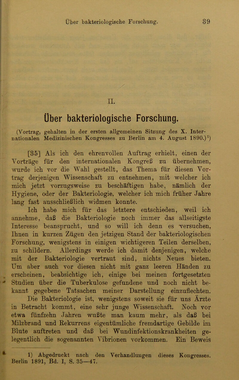 II. Über bakteriologische Forschung. (Vortrag, gehalten in der ersten allgemeinen Sitzung des X. Inter- nationalen Medizinischen Kongresses zu Berlin am 4. August 1890.)x) [35] Als ich den ehrenvollen Auftrag erhielt, einen der Vorträge für den internationalen Kongreß zu ühernehmen, wurde ich vor die Wahl gestellt, das Thema für diesen Vor- trag derjenigen Wissenschaft zu entnehmen, mit welcher ich mich jetzt vorzugsweise zu beschäftigen habe, nämlich der Hygiene, oder der Bakteriologie, welcher ich mich früher Jahre lang fast ausschließlich widmen konnte. Ich habe mich für das letztere entschieden, weil ich annehme, daß die Bakteriologie noch immer das allseitigste Interesse beansprucht, und so will ich denn es versuchen, Ihnen in kurzen Zügen den jetzigen Stand der bakteriologischen Forschung, wenigstens in einigen wichtigeren Teilen derselben, zu schildern. Allerdings werde ich damit denjenigen, welche mit der Bakteriologie vertraut sind, nichts Neues bieten. Um aber auch vor diesen nicht mit ganz leeren Händen zu erscheinen, beabsichtige ich, einige bei meinen fortgesetzten * Studien über die Tuberkulose gefundene und noch nicht be- kannt gegebene Tatsachen meiner Darstellung einzuflechten. Die Bakteriologie ist, wenigstens soweit sie für uns Ärzte in Betracht kommt, eine sehr junge Wissenschaft. Noch vor etwa fünfzehn Jahren wußte man kaum mehr, als daß bei Milzbrand und Rekurrens eigentümliche fremdartige Gebilde im Blute auftreten und daß bei Wundinfektionskrankheiten ge- legentlich die sogenannten Vibrionen Vorkommen. Ein Beweis 1) Abgedruckt nach den Verhandlungen dieses Kongresses. Berlin 1891, Bd. I, S. 35—47.