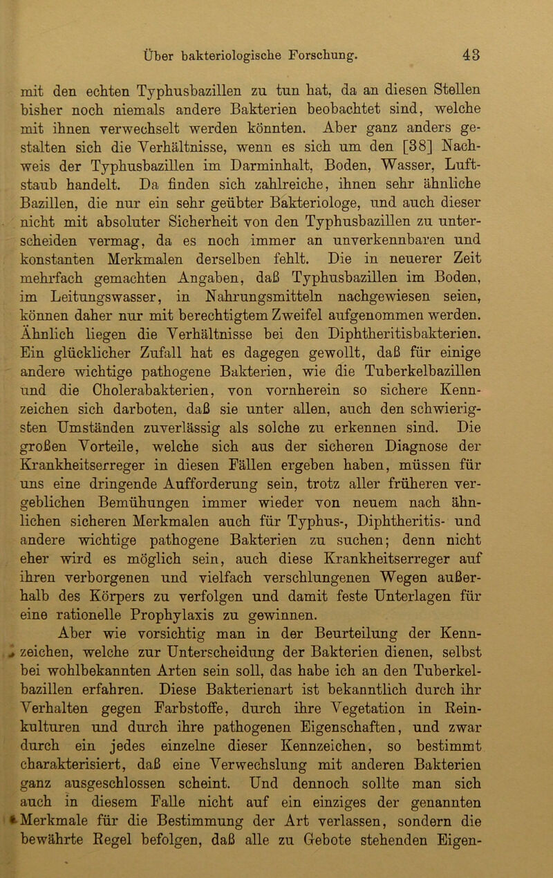 mit den echten Typhusbazillen zu tun hat, da an diesen Stellen bisher noch niemals andere Bakterien beobachtet sind, welche mit ihnen verwechselt werden könnten. Aber ganz anders ge- stalten sich die Verhältnisse, wenn es sich um den [38] Nach- weis der Typhusbazillen im Darminhalt, Boden, Wasser, Luft- staub handelt. Da finden sich zahlreiche, ihnen sehr ähnliche Bazillen, die nur ein sehr geübter Bakteriologe, und auch dieser nicht mit absoluter Sicherheit von den Typhusbazillen zu unter- scheiden vermag, da es noch immer an unverkennbaren und konstanten Merkmalen derselben fehlt. Die in neuerer Zeit mehrfach gemachten Angaben, daß Typhusbazillen im Boden, im Leitungswasser, in Nahrungsmitteln nachgewiesen seien, können daher nur mit berechtigtem Zweifel aufgenommen werden. Ähnlich liegen die Verhältnisse bei den Diphtheritisbakterien. Ein glücklicher Zufall hat es dagegen gewollt, daß für einige andere wichtige pathogene Bakterien, wie die Tuberkelbazillen und die Cholerabakterien, von vornherein so sichere Kenn- zeichen sich darboten, daß sie unter allen, auch den schwierig- sten Umständen zuverlässig als solche zu erkennen sind. Die großen Vorteile, welche sich aus der sicheren Diagnose der Krankheitserreger in diesen Fällen ergeben haben, müssen für uns eine dringende Aufforderung sein, trotz aller früheren ver- geblichen Bemühungen immer wieder von neuem nach ähn- lichen sicheren Merkmalen auch für Typhus-, Diphtheritis- und andere wichtige pathogene Bakterien zu suchen; denn nicht eher wird es möglich sein, auch diese Krankheitserreger auf ihren verborgenen und vielfach verschlungenen Wegen außer- halb des Körpers zu verfolgen und damit feste Unterlagen für eine rationelle Prophylaxis zu gewinnen. Aber wie vorsichtig man in der Beurteilung der Kenn- .. Zeichen, welche zur Unterscheidung der Bakterien dienen, selbst bei wohlbekannten Arten sein soll, das habe ich an den Tuberkel- bazillen erfahren. Diese Bakterienart ist bekanntlich durch ihr Verhalten gegen Farbstoffe, durch ihre Vegetation in Rein- kulturen und durch ihre pathogenen Eigenschaften, und zwar durch ein jedes einzelne dieser Kennzeichen, so bestimmt charakterisiert, daß eine Verwechslung mit anderen Bakterien ganz ausgeschlossen scheint. Und dennoch sollte man sich auch in diesem Falle nicht auf ein einziges der genannten * Merkmale für die Bestimmung der Art verlassen, sondern die bewährte Regel befolgen, daß alle zu Gebote stehenden Eigen-