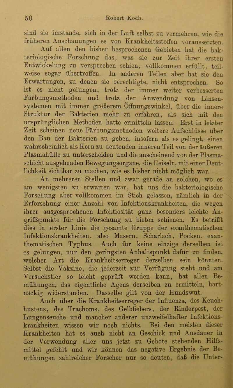 sind sie imstande, sich in der Luft selbst zu vermehren, wie die früheren Anschauungen es von Krankheitsstoffen voraussetzten. Auf allen den bisher besprochenen Gebieten hat die bak- teriologische Forschung das, was sie zur Zeit ihrer ersten Entwickelung zu versprechen schien, vollkommen erfüllt, teil- weise sogar übertroffen. In anderen Teilen aber hat sie den Erwartungen, zu denen sie berechtigte, nicht entsprochen. So ist es nicht gelungen, trotz der immer weiter verbesserten Färbungsmethoden und trotz der Anwendung von Linsen- systemen mit immer größerem Öffnungswinkel, über die innere Struktur der Bakterien mehr zu erfahren, als sich mit den ursprünglichen Methoden hatte ermitteln lassen. Erst in letzter Zeit scheinen neue Färbungsmethoden weitere Aufschlüsse über den Bau der Bakterien zu geben, insofern als es gelingt, einen wahrscheinlich als Kern zu deutenden inneren Teil von der äußeren Plasmahülle zu unterscheiden und die anscheinend von der Plasma- schicht ausgehenden Bewegungsorgane, die Geiseln, mit einer Deut- lichkeit sichtbar zu machen, wie es bisher nicht möglich war. An mehreren Stellen und zwar gerade an solchen, wo es am wenigsten zu erwarten war, hat uns die bakteriologische Forschung aber vollkommen im Stich gelassen, nämlich in der Erforschung einer Anzahl von Infektionskrankheiten, die wegen ihrer ausgesprochenen Infektiosität ganz besonders leichte An- griffspunkte für die Forschung zu bieten schienen. Es betrifft dies in erster Linie die gesamte Gruppe der exanthematischen Infektionskrankheiten, also Masern, Scharlach, Pocken, exan- thematischen Typhus. Auch für keine einzige derselben ist es gelungen, nur den geringsten Anhaltspunkt dafür zu finden, welcher Art die Krankheitserreger derselben sein könnten. Selbst die Vakzine, die jederzeit zur Verfügung steht und am Versuchstier so leicht geprüft werden kann, hat allen Be- mühungen, das eigentliche Agens derselben zu ermitteln, hart- näckig widerstanden. Dasselbe gilt von der Hundswut. Auch über die Krankheitserreger der Influenza, des Keuch- hustens, des Trachoms, des Gelbfiebers, der Rinderpest, der Lungenseuche und mancher anderer unzweifelhafter Infektions- krankheiten wissen wir noch nichts. Bei den meisten dieser Krankheiten hat es auch nicht an Geschick und Ausdauer in der Verwendung aller uns jetzt zu Gebote stehenden Hilfs- mittel gefehlt und wir können das negative Ergebnis der Be- mühungen zahlreicher Forscher nur so deuten, daß die Unter-