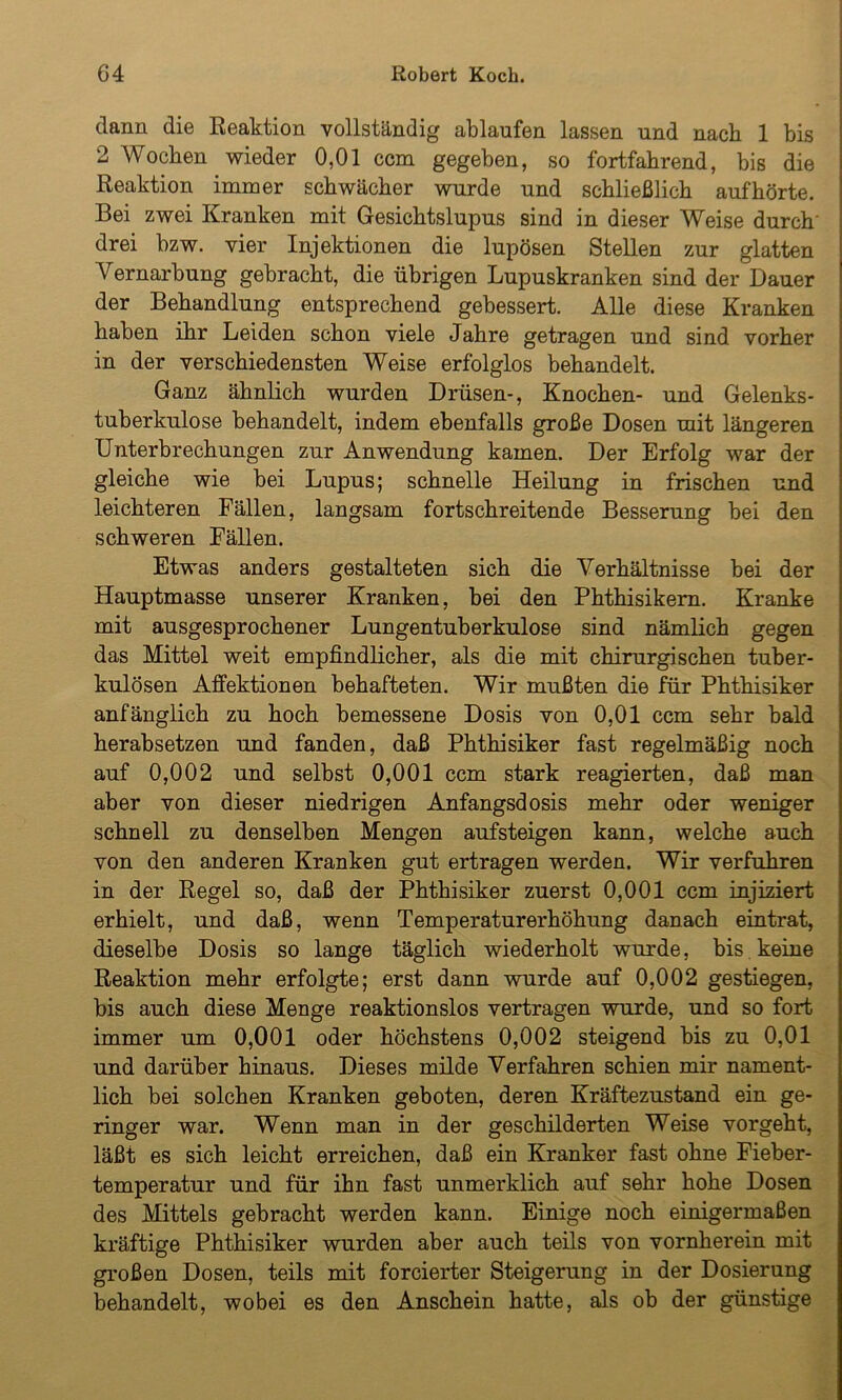 dann die Reaktion vollständig ablaufen lassen und nach 1 bis 2 Wochen wieder 0,01 ccm gegeben, so fortfahrend, bis die Reaktion immer schwächer wurde und schließlich auf hörte. Bei zwei Kranken mit Gesichtslupus sind in dieser Weise durch drei bzw. vier Injektionen die lupösen Stellen zur glatten Vernarbung gebracht, die übrigen Lupuskranken sind der Dauer der Behandlung entsprechend gebessert. Alle diese Kranken haben ihr Leiden schon viele Jahre getragen und sind vorher in der verschiedensten Weise erfolglos behandelt. Ganz ähnlich wurden Drüsen-, Knochen- und Gelenks- tuberkulose behandelt, indem ebenfalls große Dosen mit längeren Unterbrechungen zur Anwendung kamen. Der Erfolg war der gleiche wie bei Lupus; schnelle Heilung in frischen und leichteren Fällen, langsam fortschreitende Besserung bei den schweren Fällen. Etwas anders gestalteten sich die Verhältnisse bei der Hauptmasse unserer Kranken, bei den Phthisikern. Kranke mit ausgesprochener Lungentuberkulose sind nämlich gegen das Mittel weit empfindlicher, als die mit chirurgischen tuber- kulösen Affektionen behafteten. Wir mußten die für Phthisiker anfänglich zu hoch bemessene Dosis von 0,01 ccm sehr bald herabsetzen und fanden, daß Phthisiker fast regelmäßig noch auf 0,002 und selbst 0,001 ccm stark reagierten, daß man aber von dieser niedrigen Anfangsdosis mehr oder weniger schnell zu denselben Mengen aufsteigen kann, welche auch von den anderen Kranken gut ertragen werden. Wir verfuhren in der Regel so, daß der Phthisiker zuerst 0,001 ccm injiziert erhielt, und daß, wenn Temperaturerhöhung danach eintrat, dieselbe Dosis so lange täglich wiederholt wurde, bis keine Reaktion mehr erfolgte; erst dann wurde auf 0,002 gestiegen, bis auch diese Menge reaktionslos vertragen wurde, und so fort immer um 0,001 oder höchstens 0,002 steigend bis zu 0,01 und darüber hinaus. Dieses milde Verfahren schien mir nament- lich bei solchen Kranken geboten, deren Kräftezustand ein ge- ringer war. Wenn man in der geschilderten Weise vorgeht, läßt es sich leicht erreichen, daß ein Kranker fast ohne Fieber- temperatur und für ihn fast unmerklich auf sehr hohe Dosen des Mittels gebracht werden kann. Einige noch einigermaßen kräftige Phthisiker wurden aber auch teils von vornherein mit großen Dosen, teils mit forcierter Steigerung in der Dosierung behandelt, wobei es den Anschein hatte, als ob der günstige